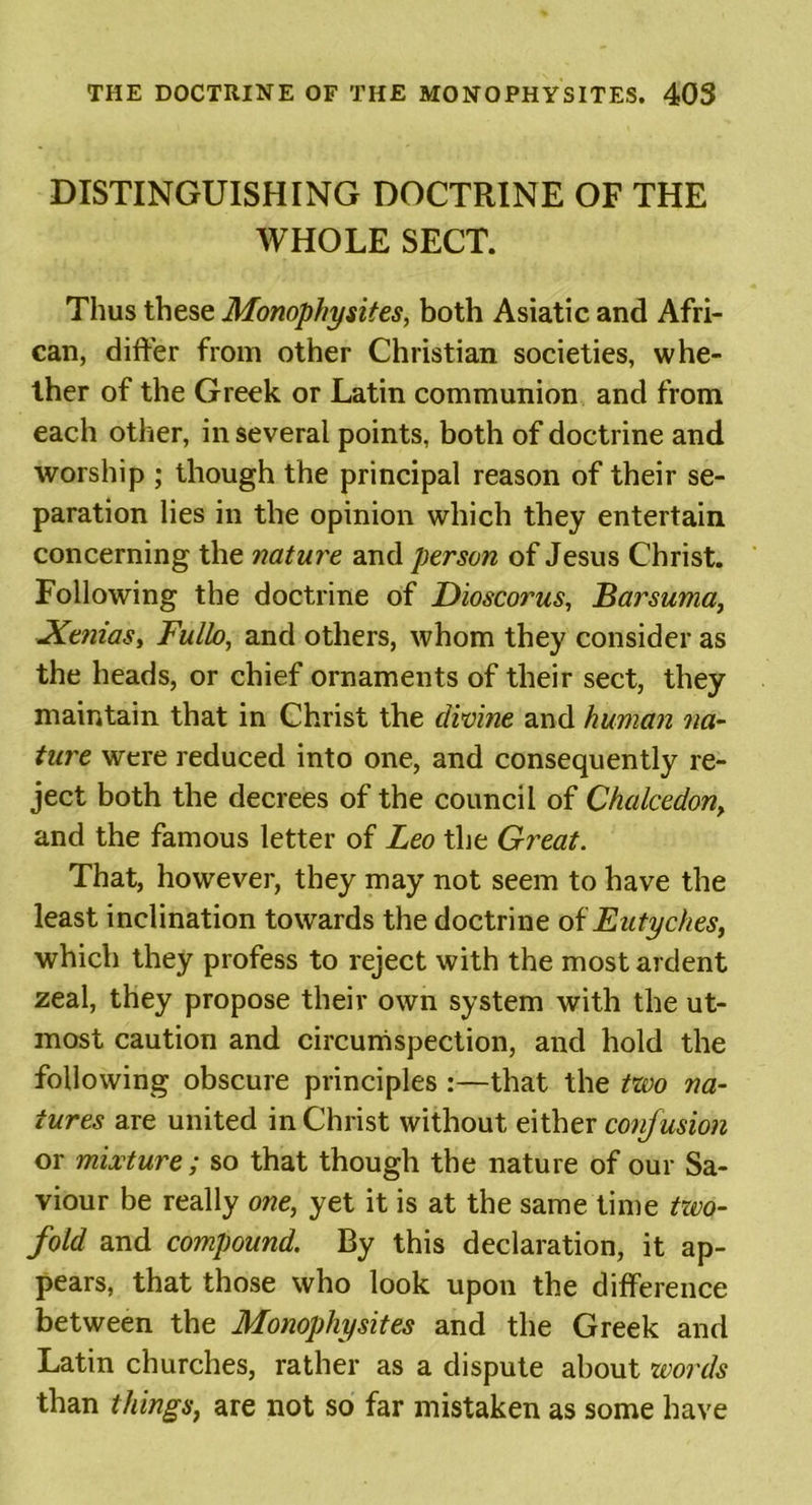 DISTINGUISHING DOCTRINE OF THE WHOLE SECT. Thus these Monophysites, both Asiatic and Afri- can, differ from other Christian societies, whe- ther of the Greek or Latin communion and from each other, in several points, both of doctrine and worship ; though the principal reason of their se- paration lies in the opinion which they entertain concerning the nature and person of Jesus Christ. Following the doctrine of Dioscorus, Barsuma, Xetiias, Fullo, and others, whom they consider as the heads, or chief ornaments of their sect, they maintain that in Christ the divine and human na- ture were reduced into one, and consequently re- ject both the decrees of the council of Chalcedon&gt; and the famous letter of Leo the Great. That, however, they may not seem to have the least inclination towards the doctrine of Eutyches, which they profess to reject with the most ardent zeal, they propose their own system with the ut- most caution and circumspection, and hold the following obscure principles :—that the two na- tures are united in Christ without either confusion or mixture; so that though the nature of our Sa- viour be really one, yet it is at the same time two- fold and compound. By this declaration, it ap- pears, that those who look upon the difference between the Monophysites and the Greek and Latin churches, rather as a dispute about words than things, are not so far mistaken as some have