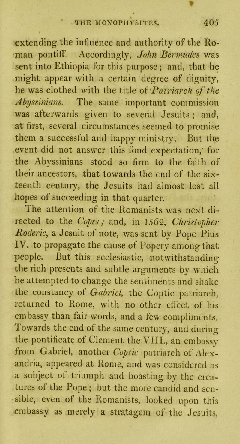 extending the influence and authority of the Ro- man pontiff' Accordingly, John Bermudes was sent into Ethiopia for this purpose; and, that he might appear with a certain degree of dignity, he was clothed with the title of Patriarch of the Abyssinians. The same important commission was afterwards given to several Jesuits ; and, at first, several circumstances seemed to promise them a successful and happy ministry. But the event did not answer this fond expectation,' for the Abyssinians stood so firm to the faith of their ancestors, that towards the end of the six- teenth century, the Jesuits had almost lost all hopes of succeeding in that quarter. The attention of the Romanists was next di- rected to the Copts; and, in 1662, Christopher Roderic, a Jesuit of note, was sent by Pope Pius IV. to propagate the cause of Popery among that people. But this ecclesiastic, notwithstanding the rich presents and subtle arguments by which he attempted to change the sentiments and shake the constancy of Gabriel, the Coptic patriarch, returned to Rome, with no other effect of his embassy than fair words, and a few compliments. Towards the end of the same century, and during the pontificate of Clement the VIII., an embassy from Gabriel, another Coptic patriarch of Alex- andria, appeared at Rome, and was considered as a subject of triumph and boasting by the crea- tures of the Pope; but the more candid and sen- sible, even of the Romanists, looked upon this embassy as merely a stratagem of the Jesuits,