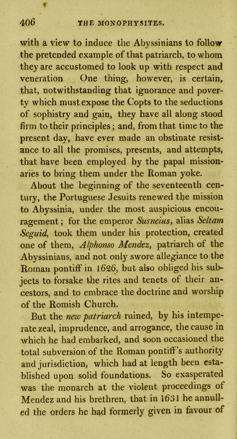 with a view to induce the Abyssinians to follow the pretended example of that patriarch, to whom they are accustomed to look up with respect and veneration One thing, however, is certain, that, notwithstanding that ignorance and pover- ty which must expose the Copts to the seductions of sophistry and gain, they have all along stood firm to their principles; and, from that time to the present day, have ever made an obstinate resist- ance to all the promises, presents, and attempts, that have been employed by the papal mission- aries to bring them under the Roman yoke. About the beginning of the seventeenth cen- tury, the Portuguese Jesuits renewed the mission to Abyssinia, under the most auspicious encou- ragement ; for the emperor Susneius, alias Seltam Seguid, took them under his protection, created one of them, Alphonso Mendez, patriarch of the Abyssinians, and not only swore allegiance to the Roman pontiff in 1626, but also obliged his sub- jects to forsake the rites and tenets of their an- cestors, and to embrace the doctrine and worship of the Romish Church. But the new patriarch ruined, by his intempe- rate zeal, imprudence, and arrogance, the cause in which he had embarked, and soon occasioned the total subversion of the Roman pontiff s authority and jurisdiction, which had at length been esta- blished upon solid foundations. So exasperated was the monarch at the violent proceedings of Mendez and his brethren, that in 1631 he annull- ed the orders he had formerly given in favour of