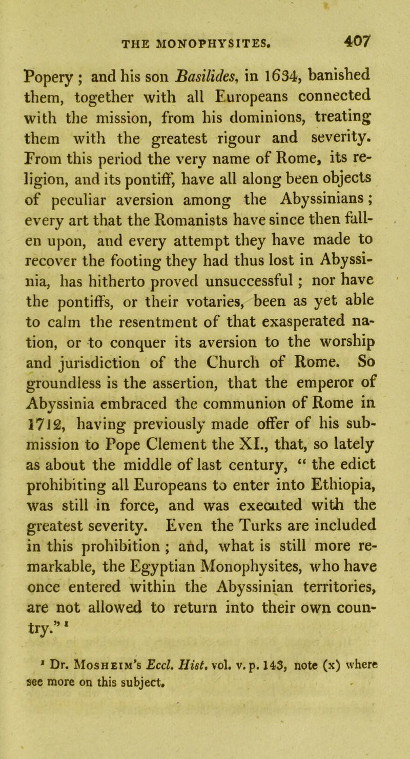 Popery ; and his son Basilides, in 1634, banished them, together with ail Europeans connected with the mission, from his dominions, treating them with the greatest rigour and severity. From this period the very name of Rome, its re- ligion, and its pontiff, have all along been objects of peculiar aversion among the Abyssinians; every art that the Romanists have since then fall- en upon, and every attempt they have made to recover the footing they had thus lost in Abyssi- nia, has hitherto proved unsuccessful; nor have the pontiffs, or their votaries, been as yet able to calm the resentment of that exasperated na- tion, or to conquer its aversion to the worship and jurisdiction of the Church of Rome. So groundless is the assertion, that the emperor of Abyssinia embraced the communion of Rome in 1712, having previously made offer of his sub- mission to Pope Clement the XL, that, so lately as about the middle of last century, “ the edict prohibiting all Europeans to enter into Ethiopia, was still in force, and was executed with the greatest severity. Even the Turks are included in this prohibition ; and, what is still more re- markable, the Egyptian Monophysites, who have once entered within the Abyssinian territories, are not allowed to return into their own coun- try.” 1 1 Dr. Mosheim’s Eccl. Hist. vol. v. p. 143, note (x) where see more on this subject.
