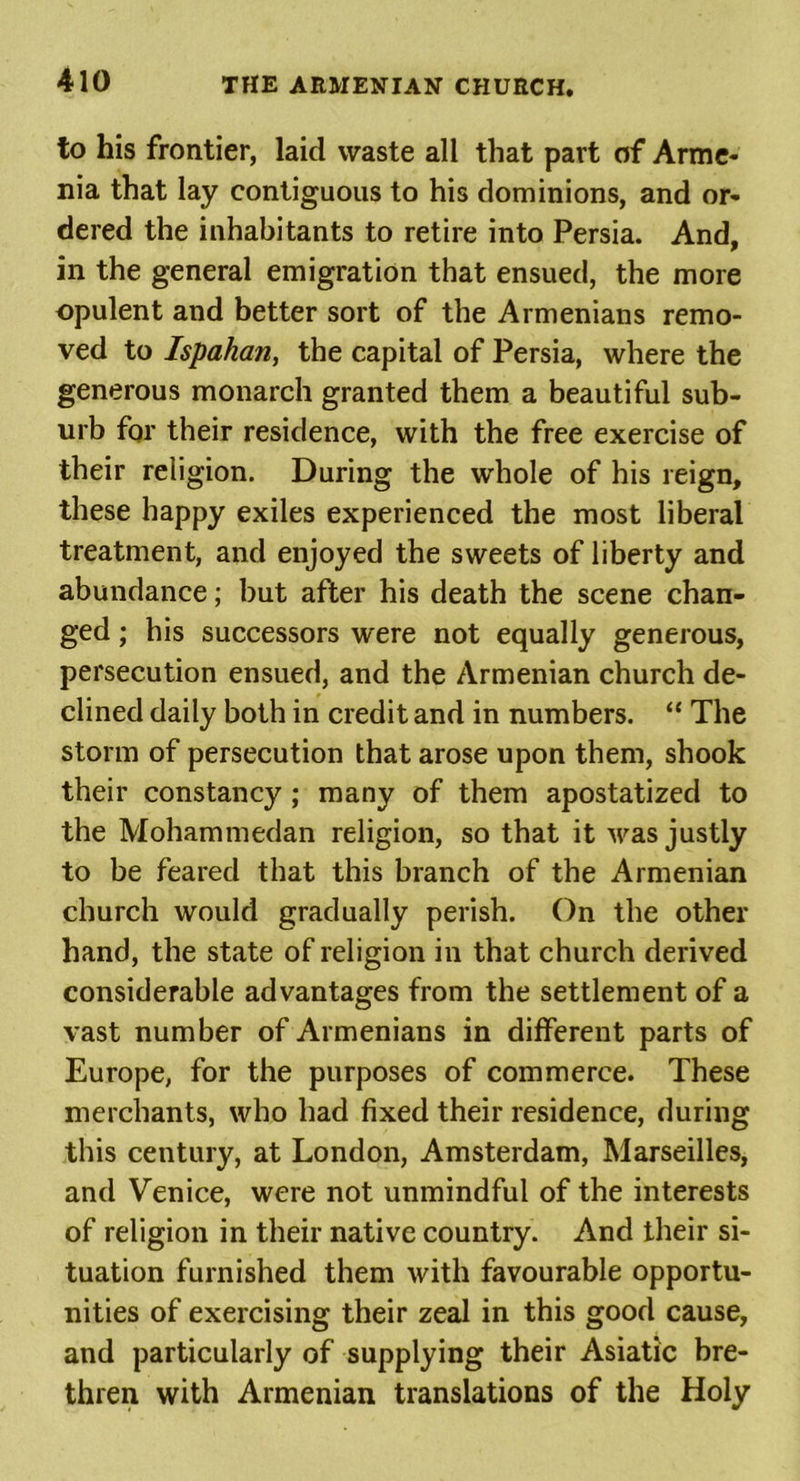 to his frontier, laid waste all that part of Arme- nia that lay contiguous to his dominions, and or- dered the inhabitants to retire into Persia. And, in the general emigration that ensued, the more opulent and better sort of the Armenians remo- ved to Ispahan, the capital of Persia, where the generous monarch granted them a beautiful sub- urb for their residence, with the free exercise of their religion. During the whole of his reign, these happy exiles experienced the most liberal treatment, and enjoyed the sweets of liberty and abundance; but after his death the scene chan- ged ; his successors were not equally generous, persecution ensued, and the Armenian church de- clined daily both in credit and in numbers. “ The storm of persecution that arose upon them, shook their constancy ; many of them apostatized to the Mohammedan religion, so that it was justly to be feared that this branch of the Armenian church would gradually perish. On the other hand, the state of religion in that church derived considerable advantages from the settlement of a vast number of Armenians in different parts of Europe, for the purposes of commerce. These merchants, who had fixed their residence, during this century, at London, Amsterdam, Marseilles, and Venice, were not unmindful of the interests of religion in their native country. And their si- tuation furnished them with favourable opportu- nities of exercising their zeal in this good cause, and particularly of supplying their Asiatic bre- thren with Armenian translations of the Holy