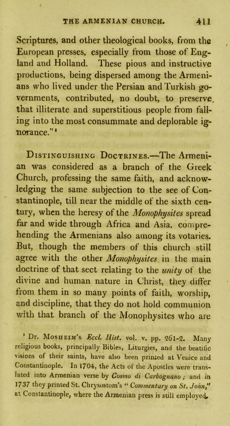 Scriptures, and other theological books, from the European presses, especially from those of Eng- land and Holland. These pious and instructive productions, being dispersed among the Armeni- ans who lived under the Persian and Turkish go- vernments, contributed, no doubt, to preserve, that illiterate and superstitious people from fall- ing into the most consummate and deplorable ig- norance.” 1 Distinguishing Doctrines.—The Armeni- an was considered as a branch of the Greek Church, professing the same faith, and acknow- ledging the same subjection to the see of Con- stantinople, till near the middle of the sixth cen- tury, when the heresy of the Monophysites spread far and wide through Africa and Asia, compre- hending the Armenians also among its votaries. But, though the members of this church still agree with the other Monophysites in the main doctrine of that sect relating to the unity of the divine and human nature in Christ, they differ from them in so many points of faith, worship, and discipline, that they do not hold communion with that branch of the Monophysites who are 1 Dr. Mosheim’s Eccl. Hist. vol. v. pp. 26l-2. Many religious books, principally Bibles, Liturgies, and the beatific visions of their saints, have also been prinied at Yrenice and Constantinople. In 1704, the Acts of the Apostles were trans- lated into Armenian verse by Cosmo di Carbognano; and in 1737 they printed St. Chrysostom’s “ Commentary on St. John” at Constantinople, where the Armenian press is still employee^.