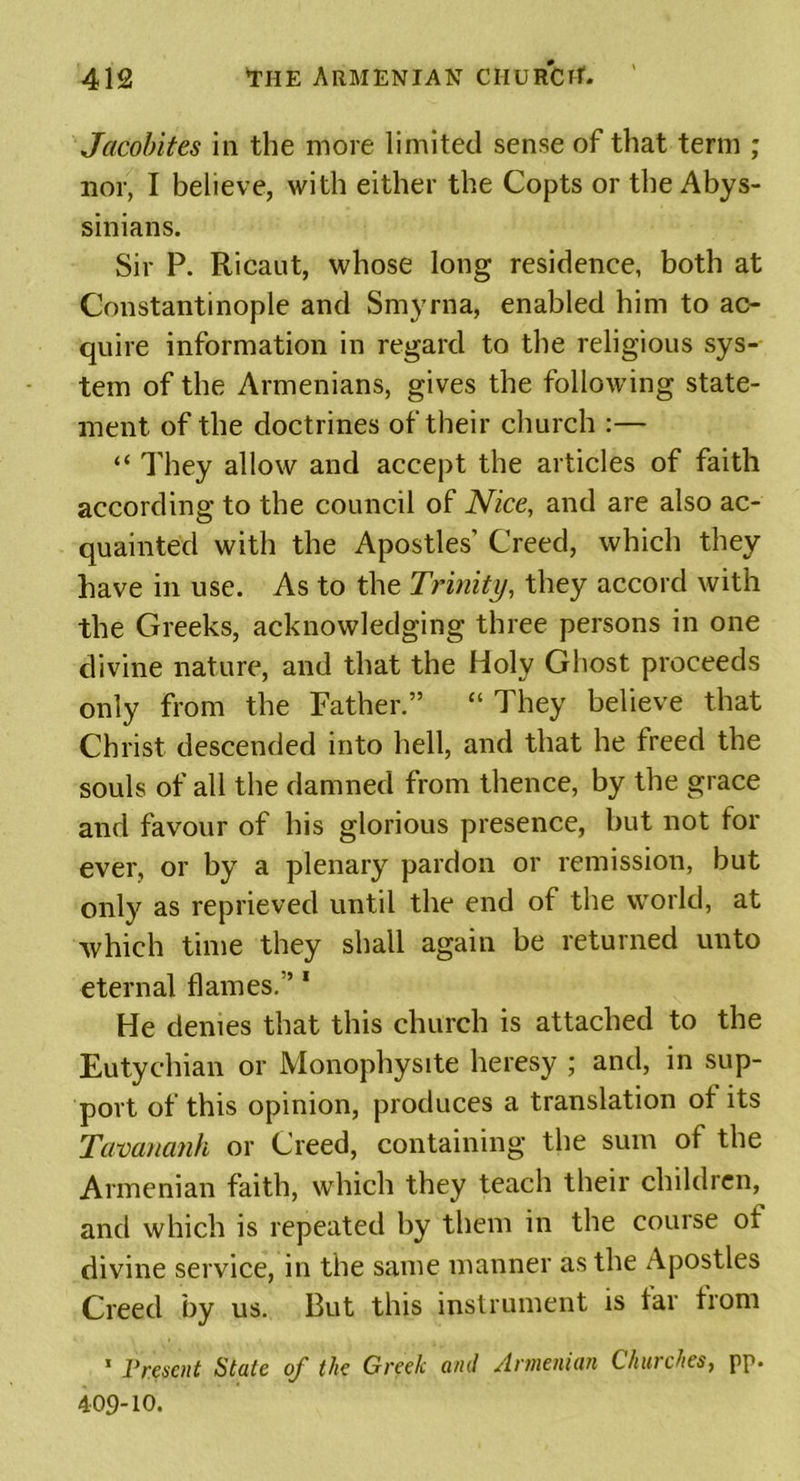 Jacobites in the more limited sense of that term ; nor, I believe, with either the Copts or the Abys- sinians. Sir P. Ricaut, whose long residence, both at Constantinople and Smyrna, enabled him to ac- quire information in regard to the religious sys- tem of the Armenians, gives the following state- ment of the doctrines of their church :— “ They allow and accept the articles of faith according to the council of Nice, and are also ac- quainted with the Apostles’ Creed, which they have in use. As to the Trinity, they accord with the Greeks, acknowledging three persons in one divine nature, and that the Holy Ghost proceeds only from the Father.” “ They believe that Christ descended into hell, and that he treed the souls of all the damned from thence, by the grace and favour of his glorious presence, but not for ever, or by a plenary pardon or remission, but only as reprieved until the end of the world, at which time they shall again be returned unto eternal flames.” 1 He denies that this church is attached to the Eutychian or Monophysite heresy ; and, in sup- port of this opinion, produces a translation ot its Tavananh or Creed, containing the sum of the Armenian faith, which they teach their children, and which is repeated by them in the course ot divine service, in the same manner as the Apostles Creed by us. But this instrument is tar from 1 Present State of the Greek and Armenian Churches, pp. 409-10.