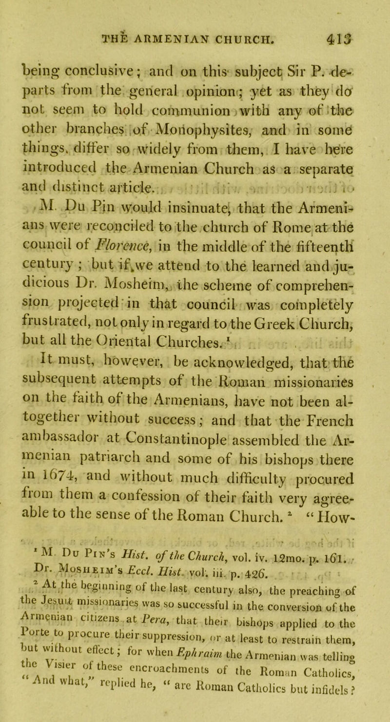 being conclusive; and on this subject Sir P. de- parts from the general opinion ; yet as they do not seem to hold communion with any of the other branches of Monophysites, and in some things, differ so widely from them, I have here introduced the Armenian Church as a separate and distinct article. . . AI. Du Pin would insinuate, that the Armeni- ans were reconciled to the church of Rome at the council ot Florence, in the middle of the fifteenth century ; but ifkwe attend to the learned and ju- dicious Dr. Mosheim, the scheme of comprehen- sion projected in that council was completely frustrated, not only in regard to the Greek Church, but all the Oriental Churches.1 It must, however, be acknowledged, that the subsequent attempts of the Roman missionaries on the faith of the Armenians, have not been al- together without success; and that the French ambassador at Constantinople assembled the Ar- menian patriarch and some of his bishops there in 1674, and without much difficulty procured fiom them a confession of their faith very agree- able to the sense of the Roman Church.1 “ How- M Du Pin s Hist, of the Church, vol. iv. 12mo. p. l(Jl. Dr. Mosueim’s Eccl. Hist. vol. in. p. 426'. At the beginning ot the last century also, the preaching ol the Jesuit missionaries was so successful in the conversion of the Armenian citizens at Peru, that the.r bishops applied to the te to piocuie their suppression, or at least to restrain them, out without effect; for when Ephraim the Armenian was tellins tm Visier of these encroachments of the Roman Catholics, And what, replied he, “ are Roman Catholics but infidels ?