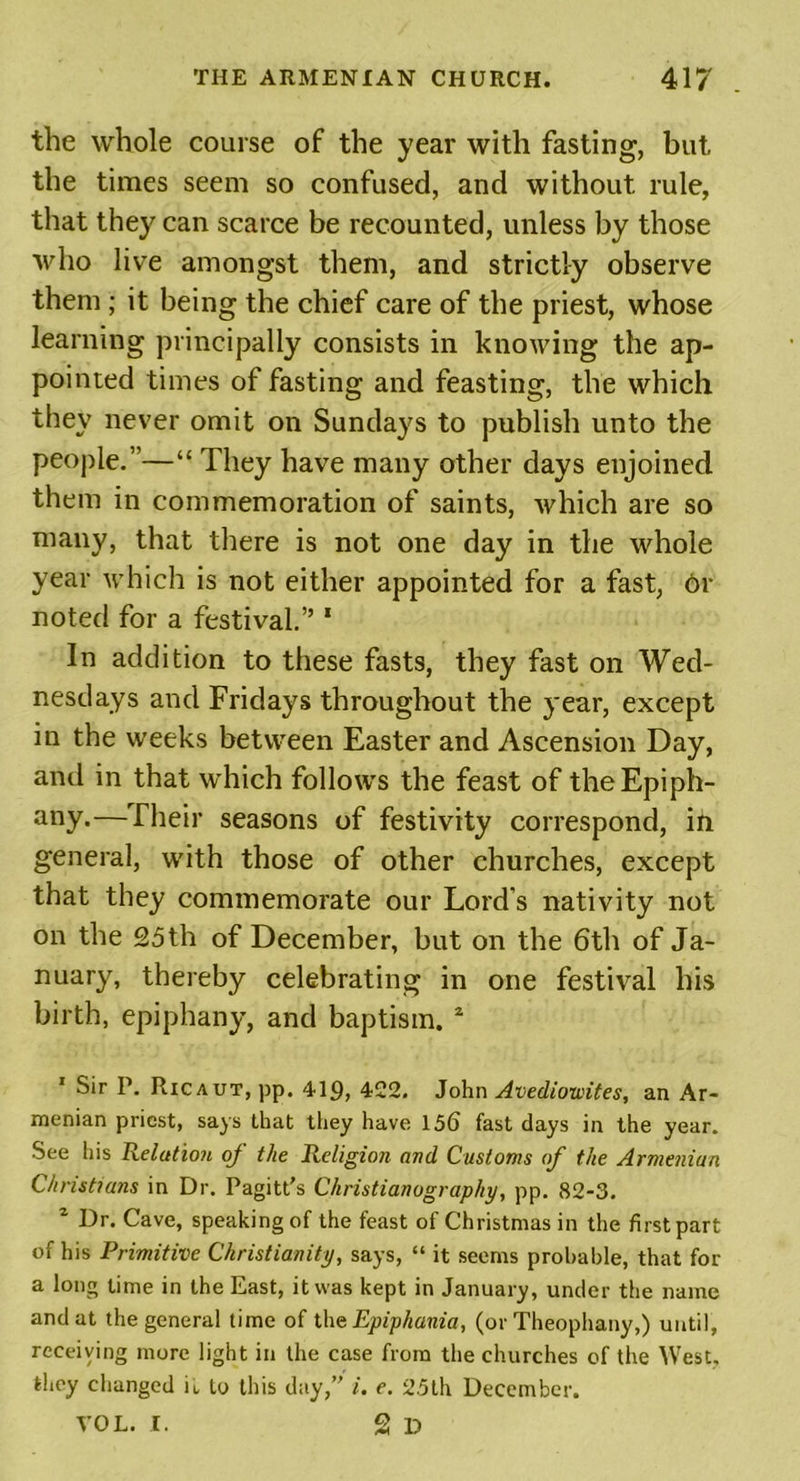 the whole course of the year with fasting, but the times seem so confused, and without rule, that they can scarce be recounted, unless by those who live amongst them, and strictly observe them ; it being the chief care of the priest, whose learning principally consists in knowing the ap- pointed times of fasting and feasting, the which they never omit on Sundays to publish unto the people.”—“ They have many other days enjoined them in commemoration of saints, which are so many, that there is not one day in the whole year which is not either appointed for a fast, or noted for a festival.” * In addition to these fasts, they fast on Wed- nesdays and Fridays throughout the year, except in the weeks between Easter and Ascension Day, and in that which follows the feast of the Epiph- any-—Their seasons of festivity correspond, in general, with those of other churches, except that they commemorate our Lord’s nativity not on the 25th of December, but on the 6th of Ja- nuary, thereby celebrating in one festival his birth, epiphany, and baptism. 1 2 1 Sir P. Ricaut, pp. 419, 422. John Avediowites, an Ar- menian priest, says that they have 15(5 fast days in the year. See his Relation of the Religion and Customs of the Armenian Christians in Dr. Pagitt's Christianography, pp. 82-3. 2 Dr. Cave, speaking of the feast of Christmas in the first part of his Primitive Christianity, says, “ it seems probable, that for a long time in the East, it was kept in January, under the name and at the general time of theEpiphania, (or Theophany,) until, receiving more light in the case from the churches of the West, they changed it to this day, i. e. 25th December. VOL. I. 2 D