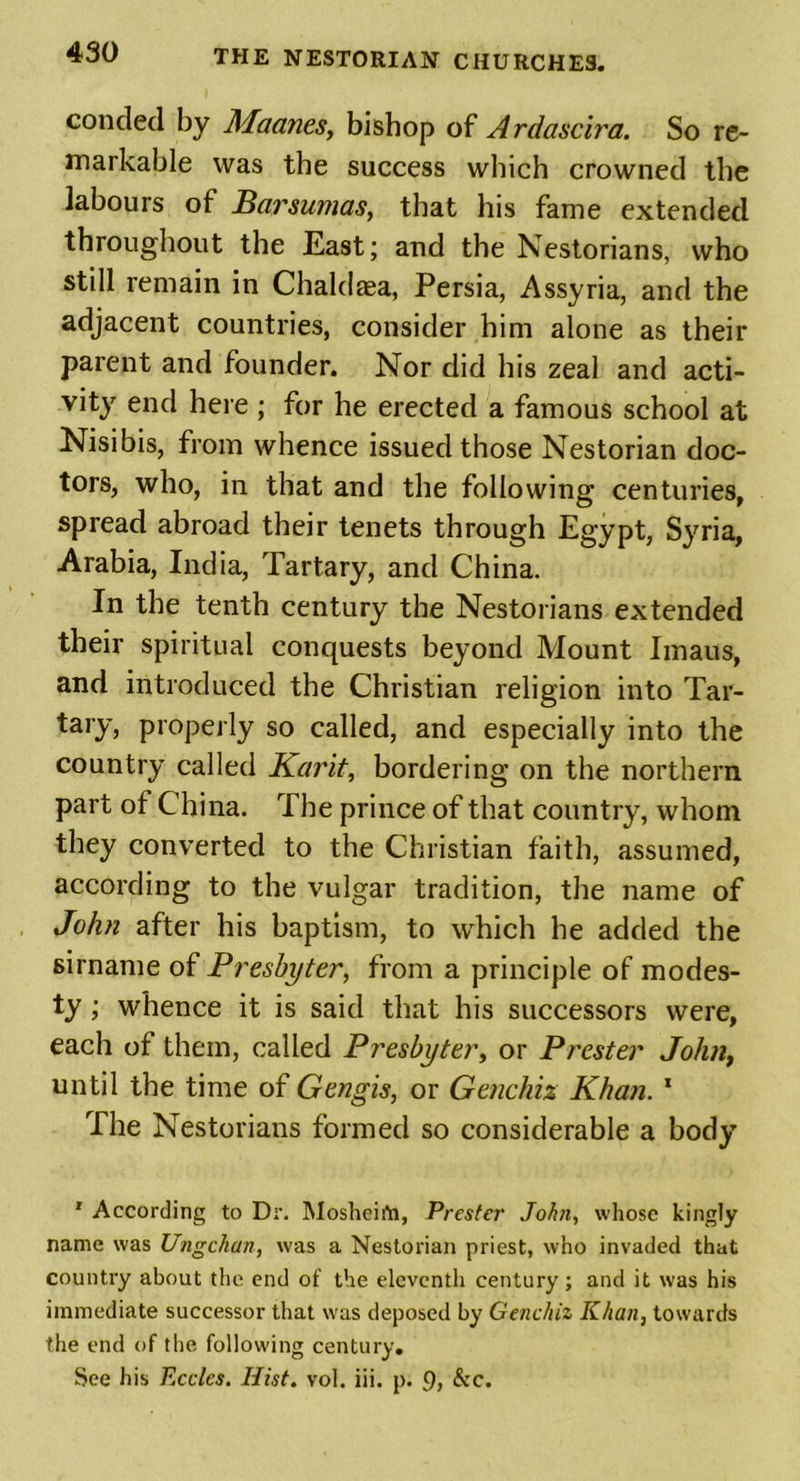 concled by Maanes, bishop of Ardascira. So re- markable was the success which crowned the labours of Barsumas, that his fame extended throughout the East; and the Nestorians, who still remain in Chaldaea, Persia, Assyria, and the adjacent countries, consider him alone as their parent and founder. Nor did his zeal and acti- vity end here ; for he erected a famous school at Nisibis, from whence issued those Nestorian doc- tors, who, in that and the following centuries, spread abroad their tenets through Egypt, Syria, Arabia, India, Tartary, and China. In the tenth century the Nestorians extended their spiritual conquests beyond Mount Imaus, and introduced the Christian religion into Tar- tary, properly so called, and especially into the country called Karit, bordering on the northern part of China. The prince of that country, whom they converted to the Christian faith, assumed, according to the vulgar tradition, the name of John after his baptism, to which he added the sirname of Presbyter, from a principle of modes- ty ; whence it is said that his successors were, each of them, called Presbyter, or Prester John, until the time of Gengis, or Genchix Khan. 1 The Nestorians formed so considerable a body 1 According to Dr. Mosheifti, Prester John, whose kingly name was Ungckan, was a Nestorian priest, who invaded that country about the end of the eleventh century; and it was his immediate successor that was deposed by Genchiz Khan, towards the end of the following century. See his Eccles. Hist. vol. iii. p. 9> &c.