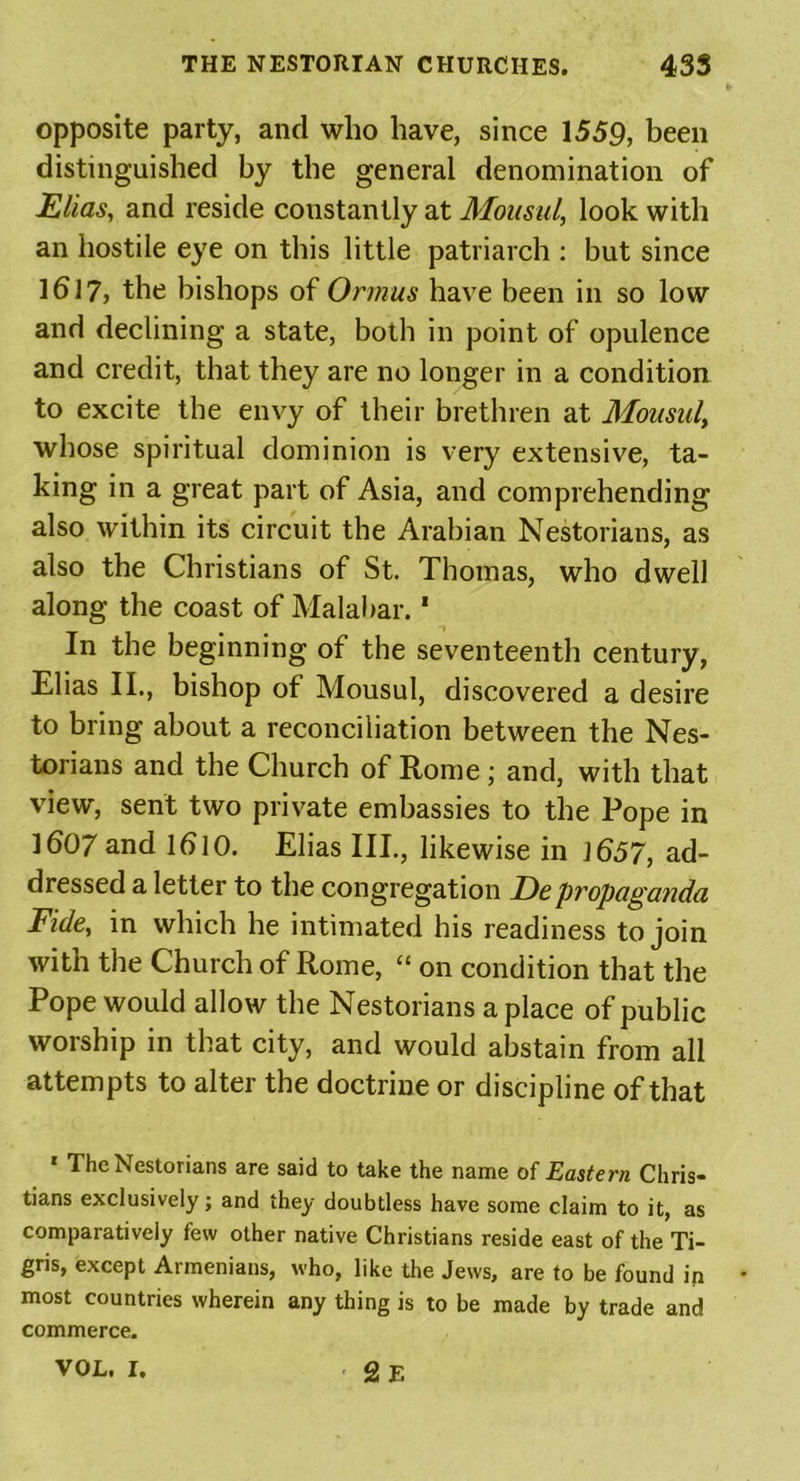 opposite party, and who have, since 1559, been distinguished by the general denomination of Elias, and reside constantly at Mousul, look with an hostile eye on this little patriarch : but since 1617, the bishops of Ormus have been in so low and declining a state, both in point of opulence and credit, that they are no longer in a condition to excite the envy of their brethren at Mousuly whose spiritual dominion is very extensive, ta- king in a great part of Asia, and comprehending also within its circuit the Arabian Nestorians, as also the Christians of St. Thomas, who dwell along the coast of Malabar. * -i In the beginning of the seventeenth century, Elias II., bishop of Mousul, discovered a desire to bring about a reconciliation between the Nes- torians and the Church of Rome ; and, with that view, sent two private embassies to the Pope in 1607 and lb 10. Elias III., likewise in ]657, ad- dressed a letter to the congregation Depropaganda Fide, in which he intimated his readiness to join with the Church of Rome, “ on condition that the Pope would allow the Nestorians a place of public worship in that city, and would abstain from all attempts to alter the doctrine or discipline of that * The Nestorians are said to take the name of Eastern Chris- tians exclusively; and they doubtless have some claim to it, as comparatively few other native Christians reside east of the Ti- gris, except Armenians, who, like the Jews, are to be found in most countries wherein any thing is to be made by trade and commerce. VOL. I. 2 E