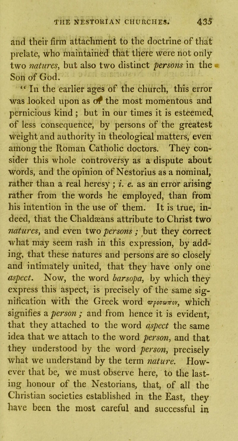 and their firm attachment to the doctrine of that prelate, who maintained that there were not only- two natures, but also two distinct persons in the * Son of God. “ In the earlier ages of the church, this error was looked upon as o# the most momentous and pernicious kind ; but in our times it is esteemed, of less consequence, by persons of the greatest weight and authority in theological matters, even among the Roman Catholic doctors. They con- sider this whole controversy as a dispute about words, and the opinion of Nestorius as a nominal, rather than a real heresy; i. e. as an error arising rather from the words he employed, than from his intention in the use of them. It is true, in- deed, that the Chaldasans attribute to Christ two natures, and even two persons ; but they correct what may seem rash in this expression, by add- ing, that these natures and persons are so closely and intimately united, that they have only one aspect. Now, the word barsopa, by which they express this aspect, is precisely of the same sig- nification with the Greek word ©-/wasrax, which signifies a person ; and from hence it is evident, that they attached to the word aspect the same idea that we attach to the word person, and that they understood by the word person, precisely what we understand by the term nature. How- ever that be, we must observe here, to the last- ing honour of the Nestorians, that, of all the Christian societies established in the East, they have been the most careful and successful in