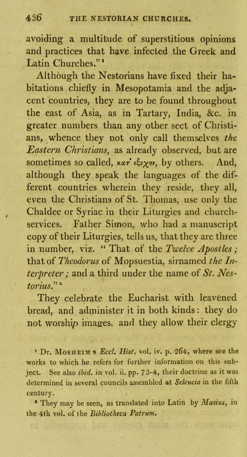 avoiding a multitude of superstitious opinions and practices that have infected the Greek and Latin Churches.”1 Although the Nestorians have fixed their ha- bitations chiefly in Mesopotamia and the adja- cent countries, they are to be found throughout the east of Asia, as in Tartary, India, &amp;c. in greater numbers than any other sect of Christi- ans, whence they not only call themselves the Eastern Christians, as already observed, but are sometimes so called, kolt by others. And, although they speak the languages of the dif- ferent countries wherein they reside, they all, even the Christians of St. Thomas, use only the Chaldee or Syriac in their Liturgies and church- services. Father Simon, who had a manuscript copy of their Liturgies, tells us, that they are three in number, viz. “ That of the Twelve Apostles; that of Theodorus of Mopsuestia, sirnamed the In- terpreter ; and a third under the name of St. Nes- farzw,?.”1 They celebrate the Eucharist with leavened bread, and administer it in both kinds: they do not worship i1na2.es. and they allow their clergy 1 Dr. Mosiieim s Eccl. Hist. vol. iv. p. 264, where see the works to which he refers for further information on this sub- ject. See also ibid, in vol. ii. pp. 73-4, their doctrine as it was determined in several councils assembled at Seleucia in the fifth century. * They may be seen, as translated into Latin by Mast us, in the 4th vol. of the Bibliotheca Patrum.