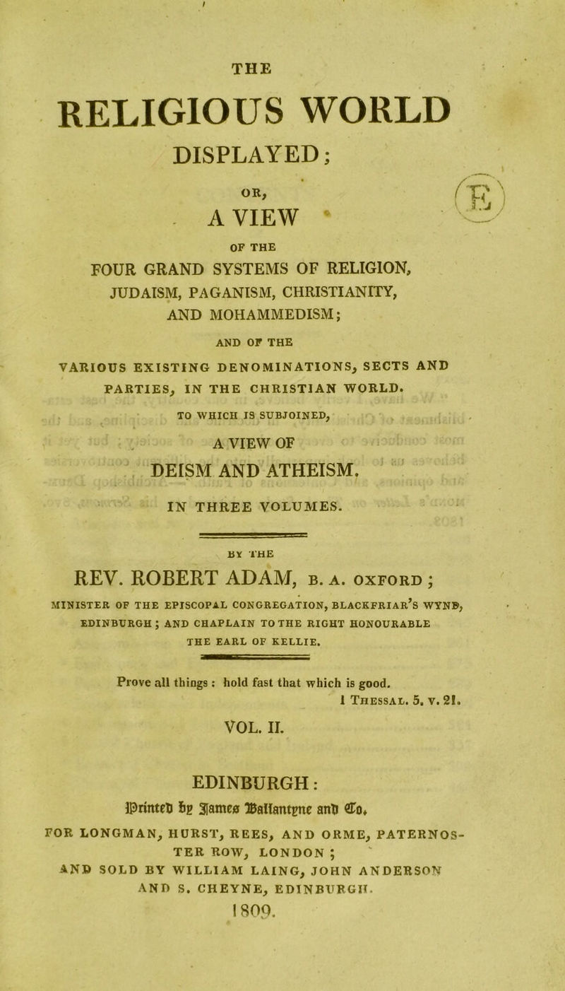 THE RELIGIOUS WORLD DISPLAYED; OR, A VIEW OF THE FOUR GRAND SYSTEMS OF RELIGION, JUDAISM, PAGANISM, CHRISTIANITY, AND MOHAMMEDISM; AND OF THE VARIOUS EXISTING DENOMINATIONS, SECTS AND PARTIES, IN THE CHRISTIAN WORLD. TO WHICH 13 SUBJOINED, A VIEW OF DEISM AND ATHEISM. IN THREE VOLUMES. BY THE REV. ROBERT ADAM, b. a. oxford ; MINISTER OF THE EPISCOPAL CONGREGATION, BLACKFRIAR’s WYNB EDINBURGH; AND CHAPLAIN TO THE RIGHT HONOURABLE THE EARL OF KELLIE. Prove all things : hold fast that which is good. 1 Tiiessal. 5, v. 2!< VOL. II. EDINBURGH : ©rinteti 3lamc0 Ballantgne anti £o, FOR LONGMAN, HURST, REES, AND ORME, PATERNOS TER ROW, LONDON ; AND SOLD BY WILLIAM LAING, JOHN ANDERSON AND S. CHEYNE, EDINBURGH. 1800.