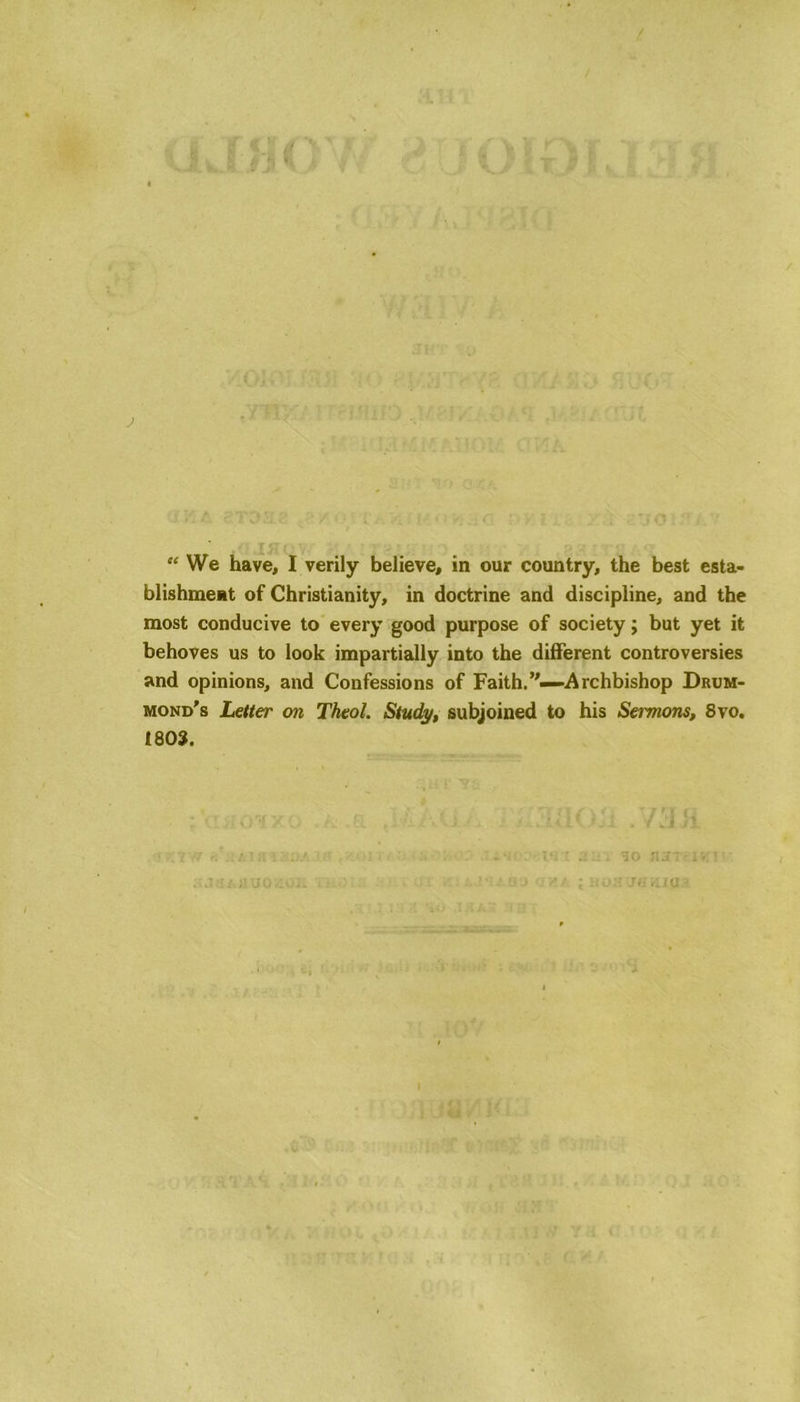 blishment of Christianity, in doctrine and discipline, and the most conducive to every good purpose of society; but yet it behoves us to look impartially into the different controversies and opinions, and Confessions of Faith.”—Archbishop Drum- mond's Letter on Theol. Study, subjoined to his Seimons, 8vo. 1803. * tji . Vd /i u::. 30 aanviv ; non Jamas I