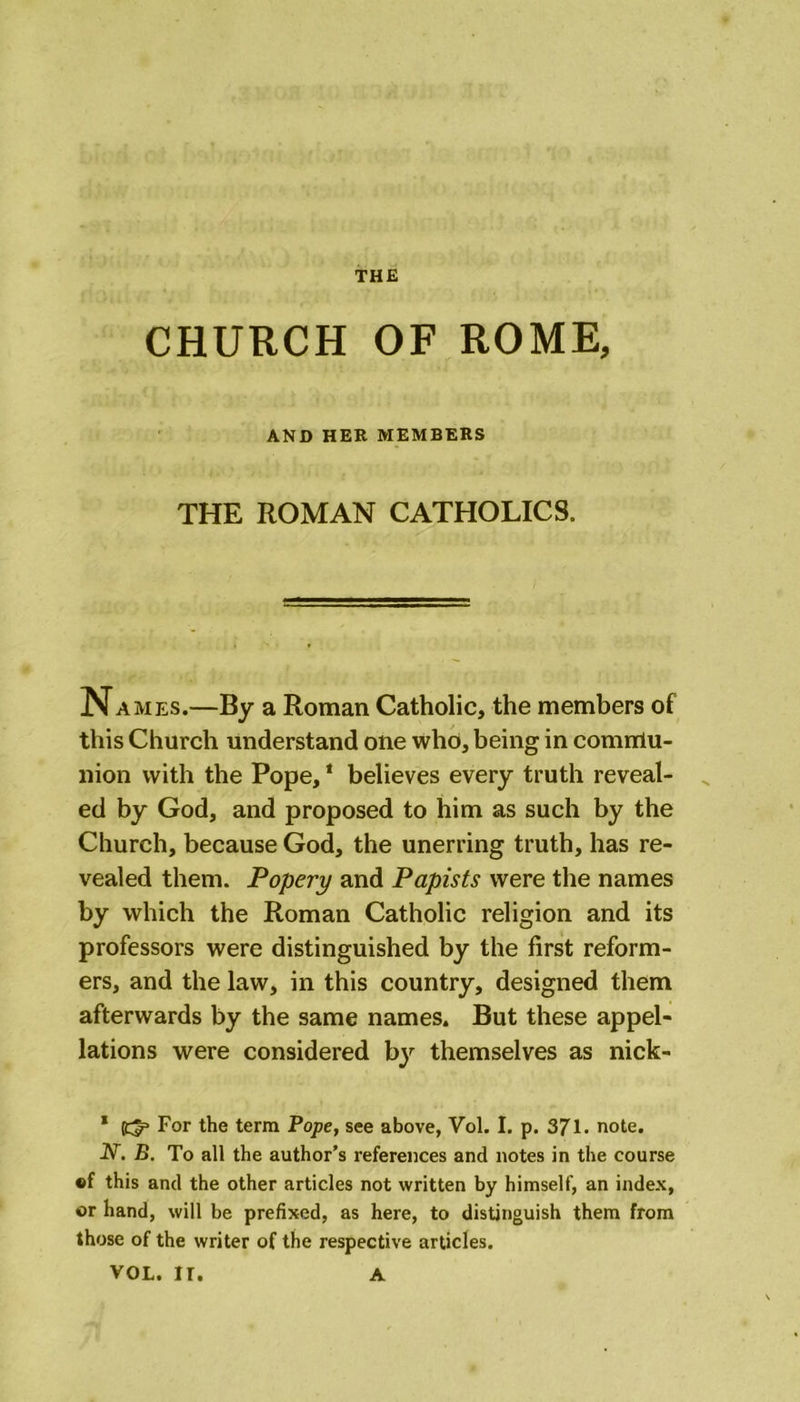 CHURCH OF ROME, AND HER MEMBERS THE ROMAN CATHOLICS. Names.—By a Roman Catholic, the members of this Church understand one who, being in comniu- nion with the Pope,1 believes every truth reveal- ed by God, and proposed to him as such by the Church, because God, the unerring truth, has re- vealed them. Popery and Papists were the names by which the Roman Catholic religion and its professors were distinguished by the first reform- ers, and the law, in this country, designed them afterwards by the same names. But these appel- lations were considered by themselves as nick- * (i^3 For the term Pope, see above, Vol. I. p. 371. note. N. B. To all the author’s references and notes in the course ©f this and the other articles not written by himself, an index, or hand, will be prefixed, as here, to distinguish them from those of the writer of the respective articles. VOL. II. A