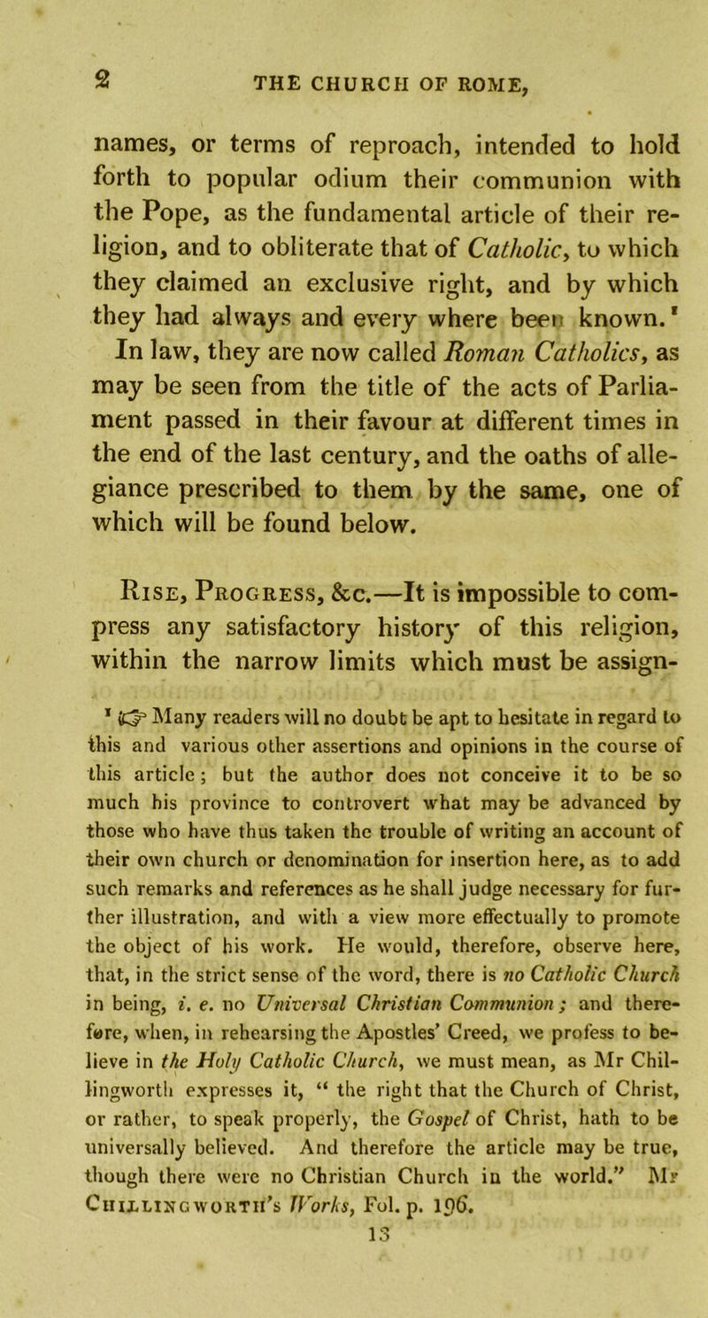 names, or terms of reproach, intended to hold forth to popular odium their communion with the Pope, as the fundamental article of their re- ligion, and to obliterate that of Catholic., to which they claimed an exclusive right, and by which they had always and every where been known.1 In law, they are now called Roman Catholics, as may be seen from the title of the acts of Parlia- ment passed in their favour at different times in the end of the last century, and the oaths of alle- giance prescribed to them by the same, one of which will be found below. Rise, Progress, &amp;c.—It is impossible to com- press any satisfactory history of this religion, within the narrow limits which must be assign- 1 dp Many readers will no doubt be apt to hesitate in regard to this and various other assertions and opinions in the course of this article ; but the author does not conceive it to be so much his province to controvert what may be advanced by those who have thus taken the trouble of writing an account of their own church or denomination for insertion here, as to add such remarks and references as he shall judge necessary for fur- ther illustration, and with a view more effectually to promote the object of his work. He would, therefore, observe here, that, in the strict sense of the word, there is no Catholic Church in being, i. e. no Universal Christian Communion; and there- fore, when, in rehearsing the Apostles’ Creed, we profess to be- lieve in the Holy Catholic Church, we must mean, as Mr Chil- Jingworth expresses it, “ the right that the Church of Christ, or rather, to speak properly, the Gospel of Christ, hath to be universally believed. And therefore the article may be true, though there were no Christian Church iu the world. Mr Ctuxhngworth’s Works, Fol. p. 196. 13