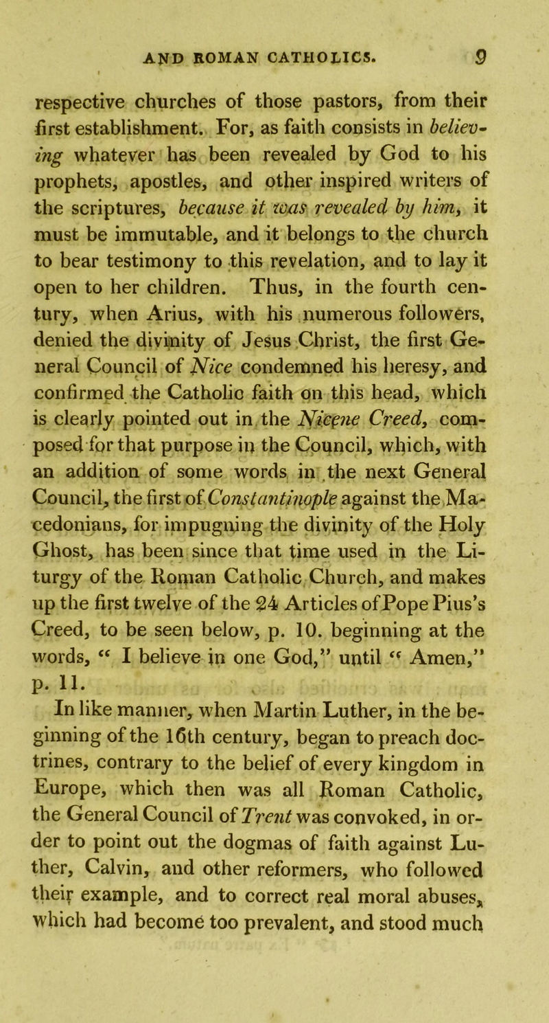 respective churches of those pastors, from their first establishment. For, as faith consists in believ- ing whatever has been revealed by God to his prophets, apostles, and other inspired writers of the scriptures, because it was revealed by him, it must be immutable, and it belongs to the church to bear testimony to this revelation, and to lay it open to her children. Thus, in the fourth cen- tury, when Arius, with his numerous followers, denied the divinity of Jesus Christ, the first Ge- neral Council of Nice condemned his heresy, and confirmed the Catholic faith on this head, which is clearly pointed out in the Nicene Creed, com- posed for that purpose in the Council, which, with an addition of some words in the next General Council, the first of Constantinople against the Ma- cedonians, for impugning the divinity of the Holy Ghost, has been since that time used in the Li- turgy of the Roman Catholic Church, and makes up the first twelve of the 24 Articles of Pope Pius’s Creed, to be seen below, p. 10. beginning at the words, “ I believe in one God,” until Amen,” p. 11. In like manner, when Martin Luther, in the be- ginning of the 16th century, began to preach doc- trines, contrary to the belief of every kingdom in Europe, which then was all Roman Catholic, the General Council of Trent was convoked, in or- der to point out the dogmas of faith against Lu- ther, Calvin, and other reformers, who followed their example, and to correct real moral abuses* which had become too prevalent, and stood much