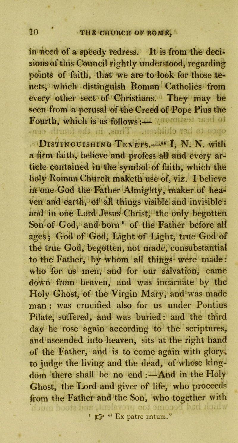 in need of a speedy redress. It is from the deci- sions of this Council rightly understood, regarding points of faith, tha-t we are to look for those te- nets, which distinguish Roman Catholics from every other sect of Christians. They may be seen from a perusal of the Creed of Pope Pius the Fourth, which is as follows Distinguishing Tenets.— t, N. N. with a firm faith, believe and profess all and every ar- ticle contained in the symbol of faith, which the holy Roman Church maketh use of, viz. I believe in one God the Father Almighty, maker of hea- ven and earth, of all things visible and invisible: and in one Lord JOsus Christ, the only begotten Son of God, and born* of the Father before all ages; God of God, Light of Light, true God of the true God, begotten, not made, consubstantial to the Father, by whom all things were made: who for us men, and for our salvation, came down from heaven, and was incarnate by the Holy Ghost, of the Virgin Mary, and was made man : was crucified also for us under Pontius Pilate, suffered, and was buried: and the third day he rose again according to the scriptures, and ascended into heaven, sits at the right hand of the Father, and is to come again with glory, to judge the living and the dead, of whose king- dom there shall be no end :—And in the Holy Ghost, the Lord and giver of life, who proceeds from the Father and the Son, who together with 1 (£3* “ Ex patve natural.’'