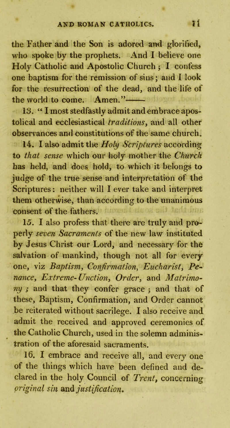 the Father and the Son is adored and glorified, who spoke by the prophets. And I believe one Holy Catholic and Apostolic Church ; I confess one baptism for the remission of sins; and I look for the resurrection of the dead, and the life of the world to come. Amen.” IS. “ I most stedfastly admit and embrace apos- tolical and ecclesiastical traditions, and all other observances and constitutions of the same church. 14. I also admit the Holy Scriptures according to that sense which our holy mother the Church has held, and does hold, to which it belongs to judge of the true sense and interpretation of the Scriptures: neither will I ever take and interpret them otherwise, than according to the unanimous consent of the fathers. 15. I also profess that there are truly and pro- perly seven Sacraments of the new law instituted by Jesus Christ our Lord, and necessary for the salvation of mankind, though not all for every one, viz Baptism, Confirmation, Eucharist, Pe- nance, Extreme-Unction, Order, and Matrimo- ny ; and that they confer grace ; and that of these. Baptism, Confirmation, and Order cannot be reiterated without sacrilege. I also receive and admit the received and approved ceremonies of the Catholic Church, used in the solemn adminis- « tration of the aforesaid sacraments. 16. I embrace and receive all, and every one of the things which have been defined and de- clared in the holy Council of Trent, concerning original sin and justification.