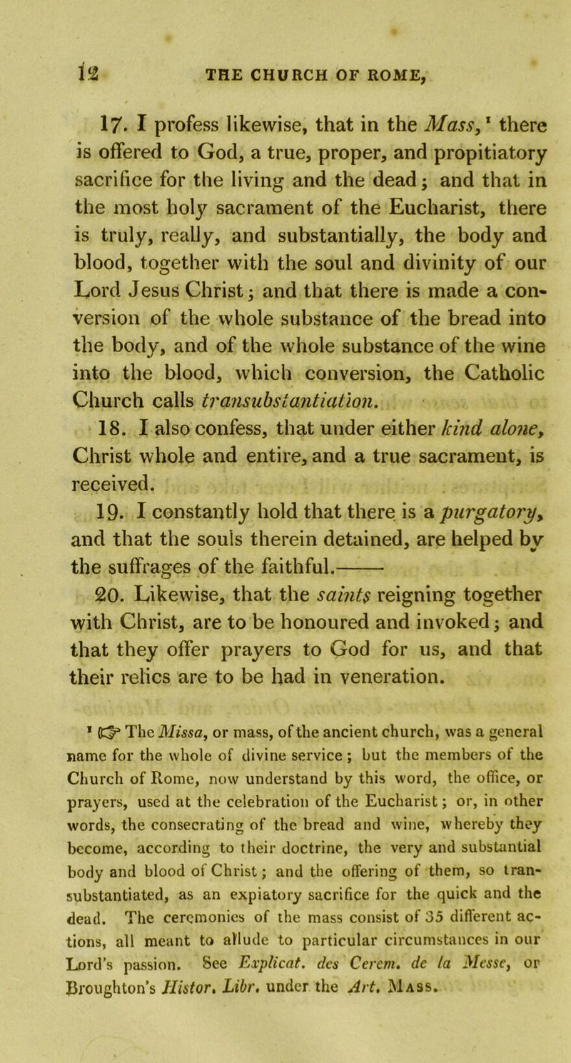 17. I profess likewise, that in the Mass,1 there is offered to God, a true, proper, and propitiatory sacrifice for the living and the dead; and that in the most holy sacrament of the Eucharist, there is truly, really, and substantially, the body and blood, together with the soul and divinity of our Lord Jesus Christ; and that there is made a con- version of the whole substance of the bread into the body, and of the whole substance of the wine into the blood, which conversion, the Catholic Church calls transubstantiatlon. 18. I also confess, that under either kind alone, Christ whole and entire, and a true sacrament, is received. 19. I constantly hold that there is a purgatory, and that the souls therein detained, are helped by the suffrages of the faithful. 20. Likewise, that the saints reigning together with Christ, are to be honoured and invoked; and that they offer prayers to God for us, and that their relics are to be had in veneration. * (d* The Missa, or mass, of the ancient church, was a general name for the whole of divine service ; but the members of the Church of Rome, now understand by this word, the office, or prayers, used at the celebration of the Eucharist; or, in other words, the consecrating of the bread and wine, whereby they become, according to their doctrine, the very and substantial body and blood of Christ; and the offering of them, so tran- substantiated, as an expiatory sacrifice for the quick and the dead. The ceremonies of the mass consist of 35 different ac- tions, all meant to allude to particular circumstances in our Lord’s passion. See Explicat. dcs Ccrem. de la Messe, or Broughton’s JFIistor. Libr. under the Art. Mass.