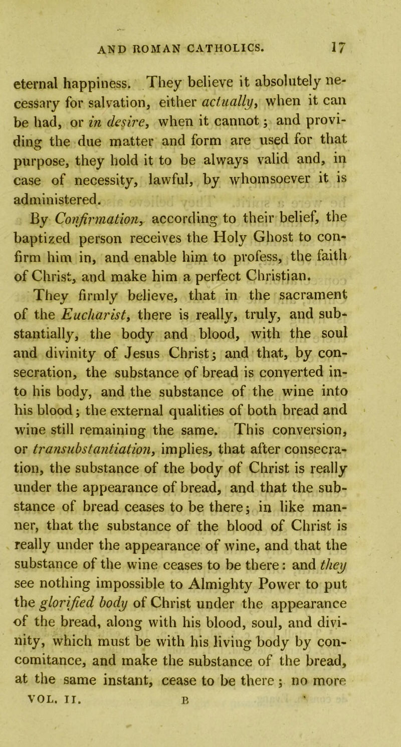 eternal happiness. They believe it absolutely ne- cessary for salvation, either actually, when it can be had, or in desire, when it cannot; and provi- ding the due matter and form are used for that purpose, they hold it to be always valid and, in case of necessity, lawful, by whomsoever it is administered. By Confirmation, according to their belief, the baptized person receives the Holy Ghost to con- firm him in, and enable him to profess, the faith of Christ, and make him a perfect Christian. They firmly believe, that in the sacrament of the Eucharist, there is really, truly, and sub- stantially, the body and blood, with the soul and divinity of Jesus Christ; and that, by con- secration, the substance of bread is converted in- to his body, and the substance of the wine into his blood; the external qualities of both bread and wine still remaining the same. This conversion, or transuhstantiation, implies, that after consecra- tion, the substance of the body of Christ is really under the appearance of bread, and that the sub- stance of bread ceases to be there; in like man- ner, that the substance of the blood of Christ is really under the appearance of wine, and that the substance of the wine ceases to be there: and they see nothing impossible to Almighty Power to put the glorified body of Christ under the appearance of the bread, along with his blood, soul, and divi- nity, which must be with his living body by con- comitance, and make the substance of the bread, at the same instant, cease to be there; no more VOL. II. B