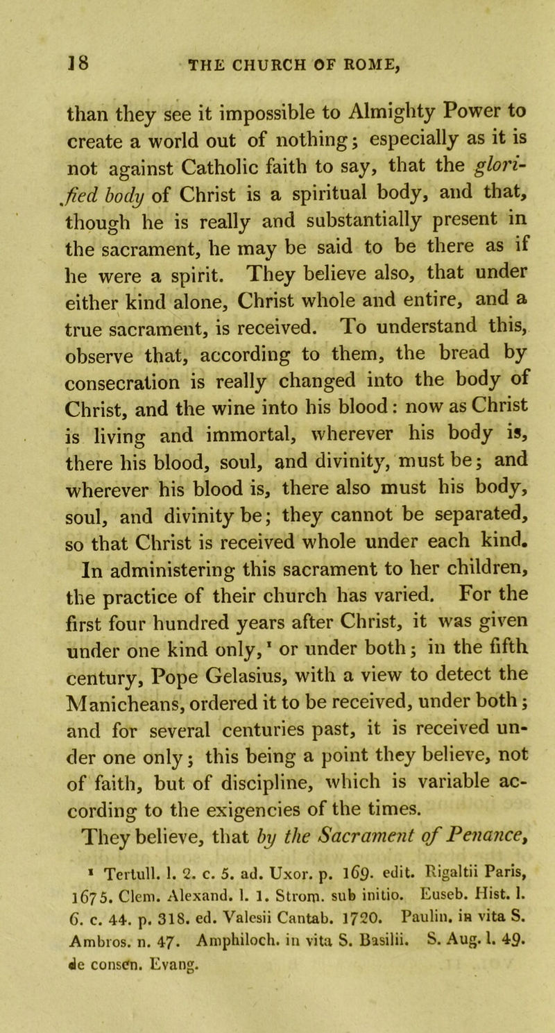 than they see it impossible to Almighty Power to create a world out of nothing; especially as it is not against Catholic faith to say, that the glori- fied body of Christ is a spiritual body, and that, though he is really and substantially present in the sacrament, he may be said to be there as if he were a spirit. They believe also, that under either kind alone, Christ whole and entire, and a true sacrament, is received. To understand this, observe that, according to them, the bread by consecration is really changed into the body of Christ, and the wine into his blood: now as Christ is living and immortal, wherever his body is, there his blood, soul, and divinity, must be; and wherever his blood is, there also must his body, soul, and divinity be; they cannot be separated, so that Christ is received whole under each kind. In administering this sacrament to her children, the practice of their church has varied. For the first four hundred years after Christ, it ivas given under one kind only,1 or under both; in the fifth century, Pope Gelasius, with a view to detect the Manicheans, ordered it to be received, under both; and for several centuries past, it is received un- der one only; this being a point they believe, not of faith, but of discipline, which is variable ac- cording to the exigencies of the times. They believe, that by the Sacrament of Penance, * Tertull. 1. 2. c. 5. ad. Uxor. p. 169. edit. Rigaltii Paris, 1675. Clem. Alexand. 1. 1. Strom, sub initio. Euseb. Hist. 1. 6. c. 44. p. 318. ed. Yalesii Cantab. 1720. Paulin, in vita S. Ambros. n. 47. Amphiloch. in vita S. Basilii. S. Aug. 1. 49. «le consdn. Evang.