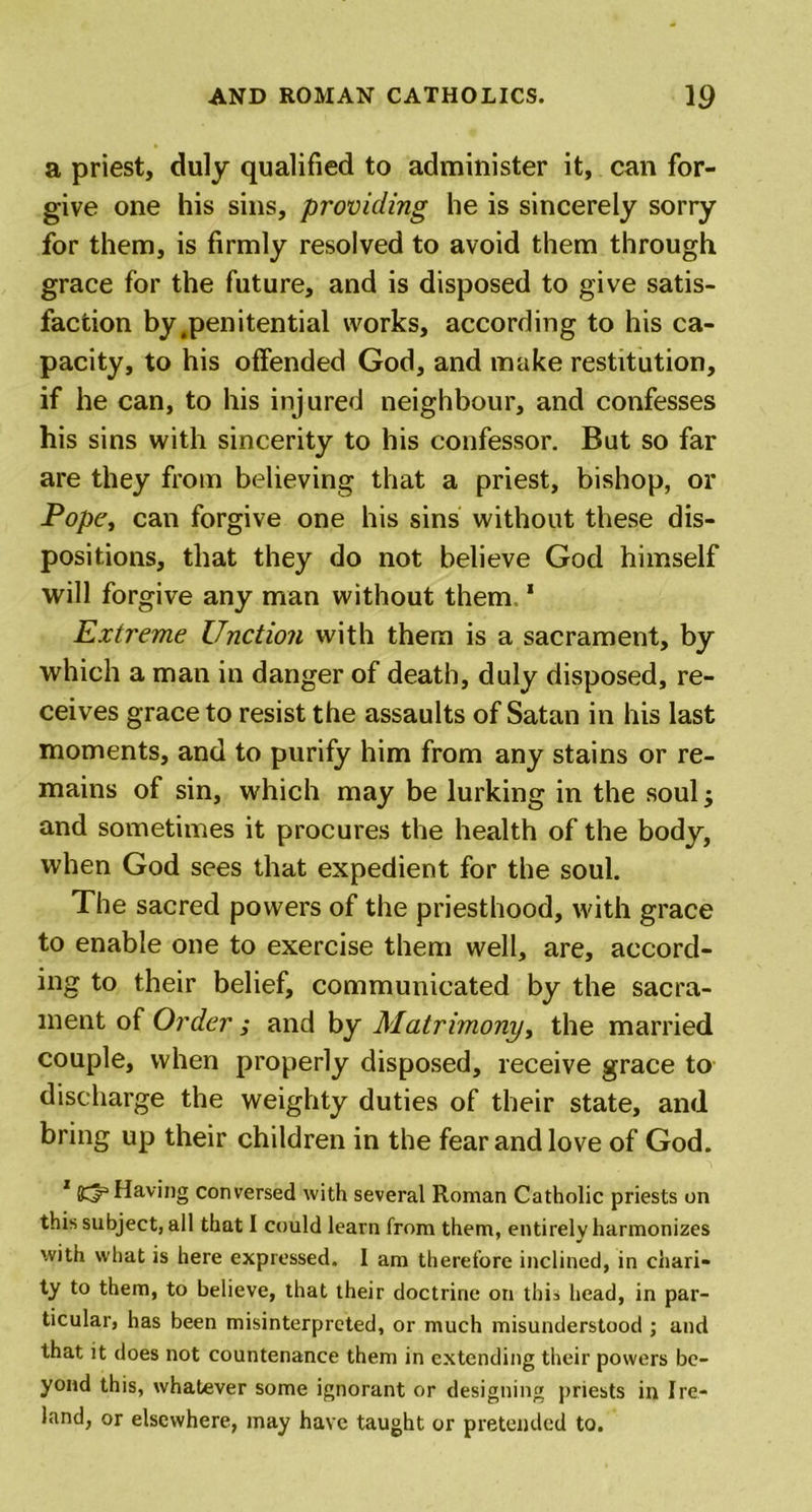 a priest, duly qualified to administer it, can for- give one his sins, providing he is sincerely sorry for them, is firmly resolved to avoid them through grace for the future, and is disposed to give satis- faction by .penitential works, according to his ca- pacity, to his offended God, and make restitution, if he can, to his injured neighbour, and confesses his sins with sincerity to his confessor. But so far are they from believing that a priest, bishop, or Pope, can forgive one his sins without these dis- positions, that they do not believe God himself will forgive any man without them 1 Extreme Unction with them is a sacrament, by which a man in danger of death, duly disposed, re- ceives grace to resist the assaults of Satan in his last moments, and to purify him from any stains or re- mains of sin, which may be lurking in the soul; and sometimes it procures the health of the body, when God sees that expedient for the soul. The sacred powers of the priesthood, with grace to enable one to exercise them well, are, accord- ing to their belief, communicated by the sacra- ment of Order ; and by Matrimony, the married couple, when properly disposed, receive grace to discharge the weighty duties of their state, and bring up their children in the fear and love of God. 1Having conversed with several Roman Catholic priests on this subject, all that I could learn from them, entirely harmonizes with what is here expressed. I am therefore inclined, in chari- ty to them, to believe, that their doctrine on this head, in par- ticular, has been misinterpreted, or much misunderstood ; and that it does not countenance them in extending their powers be- yond this, whatever some ignorant or designing priests in Ire- land, or elsewhere, may have taught or pretended to.