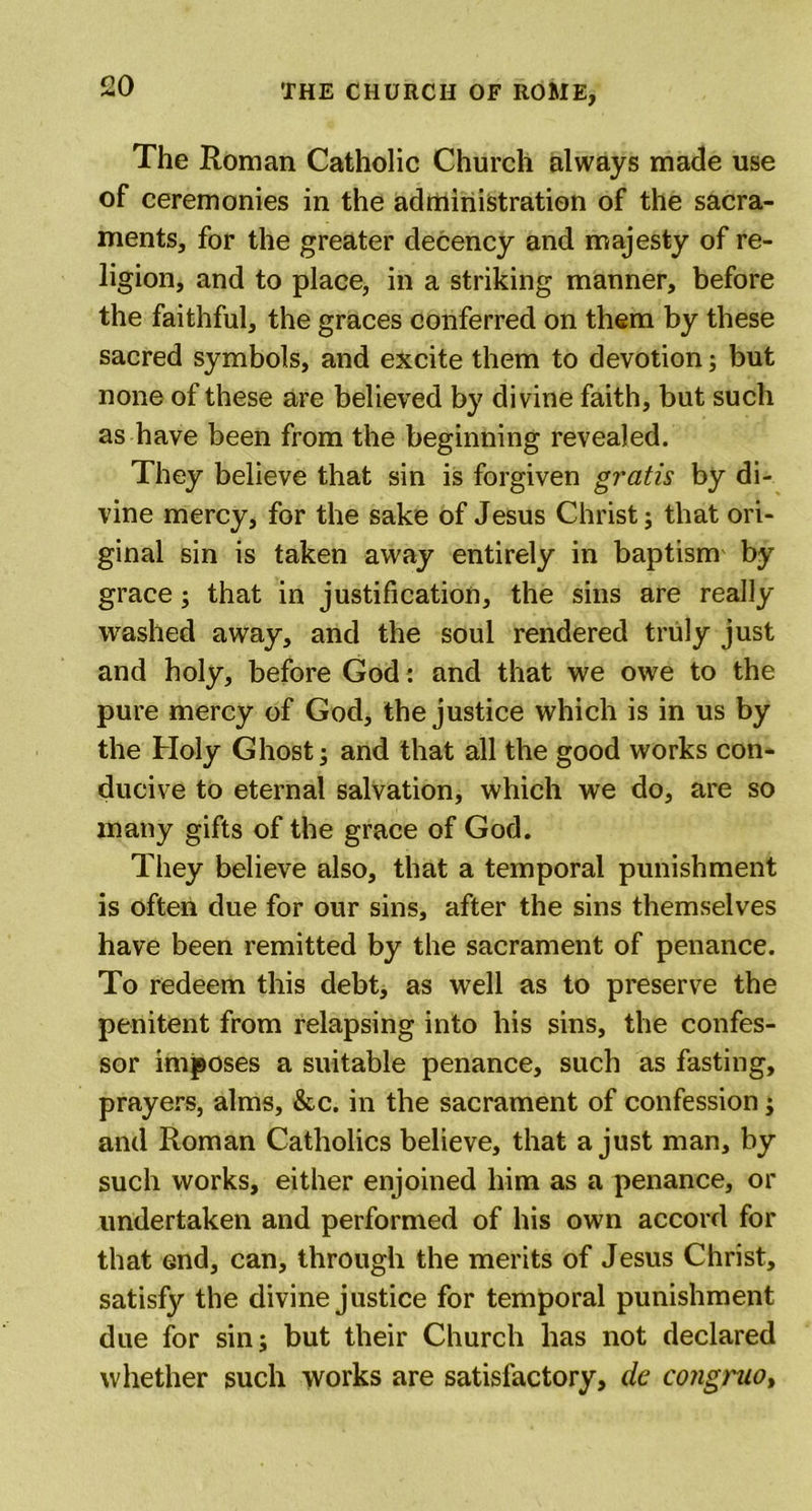The Roman Catholic Church always made use of ceremonies in the administration of the sacra- ments, for the greater decency and majesty of re- ligion, and to place, in a striking manner, before the faithful, the graces conferred on them by these sacred symbols, and excite them to devotion; but none of these are believed by divine faith, but such as have been from the beginning revealed. They believe that sin is forgiven gratis by di- vine mercy, for the sake of Jesus Christ; that ori- ginal sin is taken away entirely in baptism by grace; that in justification, the sins are really washed away, and the soul rendered truly just and holy, before God : and that we owe to the pure mercy of God, the justice which is in us by the Holy Ghost; and that all the good works con- ducive to eternal salvation, which we do, are so many gifts of the grace of God. They believe also, that a temporal punishment is often due for our sins, after the sins themselves have been remitted by the sacrament of penance. To redeem this debt, as well as to preserve the penitent from relapsing into his sins, the confes- sor imposes a suitable penance, such as fasting, prayers, alms, &amp;c. in the sacrament of confession; and Roman Catholics believe, that a just man, by such works, either enjoined him as a penance, or undertaken and performed of his own accord for that end, can, through the merits of Jesus Christ, satisfj'' the divine justice for temporal punishment due for sin; but their Church has not declared whether such works are satisfactory, dc congruo,