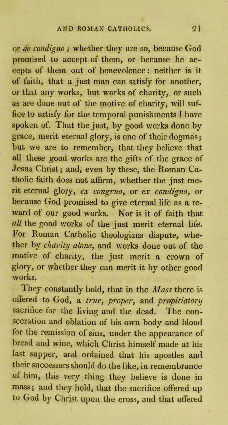 or de condigno ; whether they are so, because God promised to accept of them, or because he ac- cepts of them out of benevolence: neither is it of faith, that a just man can satisfy for another, or that any works, but works of charity, or such as are done out of the motive of charity, will suf- fice to satisfy for the temporal punishments I have spoken of. That the just, by good works done by grace, merit eternal glory, is one of their dogmas; but we are to remember, that they believe that all these good works are the gifts of the grace of Jesus Christ j and, even by these, the Roman Ca- tholic faith does not affirm, whether the just me- rit eternal glory, ex congruo, or ex condigno, or because God promised to give eternal life as a re- ward of our good works. Nor is it of faith that all the good works of the just merit eternal life. For Roman Catholic theologians dispute, whe- ther by charity alone, and works done out of the motive of charity, the just merit a crown of glory, or whether they can merit it by other good works. They constantly hold, that in the Mass there is offered to God, a true, proper, and propitiatory sacrifice for the living and the dead. The con- secration and oblation of his own body and blood for the remission of sins, under the appearance of bread and wine, which Christ himself made at his last supper, and ordained that his apostles and their successors should do the like, in remembrance of him, this very thing they believe is done in mass; and they hold, that the sacrifice offered up to God by Christ upon the cross, and that offered