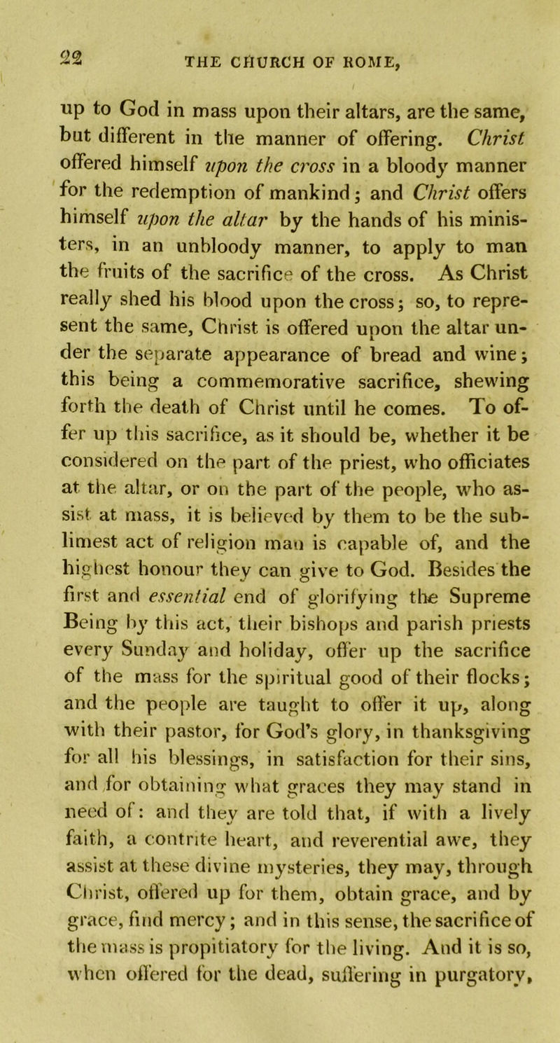up to God in mass upon their altars, are the same, but different in the manner of offering. Christ offered himself upon the cross in a bloody manner for the redemption of mankind; and Christ offers himself upon the altar by the hands of his minis- ters, in an unbloody manner, to apply to man the fruits of the sacrifice of the cross. As Christ really shed his blood upon the cross; so, to repre- sent the same, Christ is offered upon the altar un- der the separate appearance of bread and wine; this being a commemorative sacrifice, shewing forth the death of Christ until he comes. To of- fer up this sacrifice, as it should be, whether it be considered on the part of the priest, who officiates at the altar, or on the part of the people, who as- sist at mass, it is believed by them to be the sub- limest act of religion man is capable of, and the highest honour they can give to God. Besides the first and essential end of glorifying the Supreme Being by this act, their bishops and parish priests every Sunday and holiday, offer up the sacrifice of the mass for the spiritual good of their flocks; and the people are taught to offer it up, along with their pastor, for God’s glory, in thanksgiving for all his blessings, in satisfaction for their sins, and for obtaining what graces they may stand in need of: and they are told that, if with a lively faith, a contrite heart, and reverential awe, they assist at these divine mysteries, they may, through Christ, offered up for them, obtain grace, and by grace, find mercy; and in this sense, the sacrifice of the mass is propitiatory for the living. And it is so, when offered for the dead, suffering in purgatory.