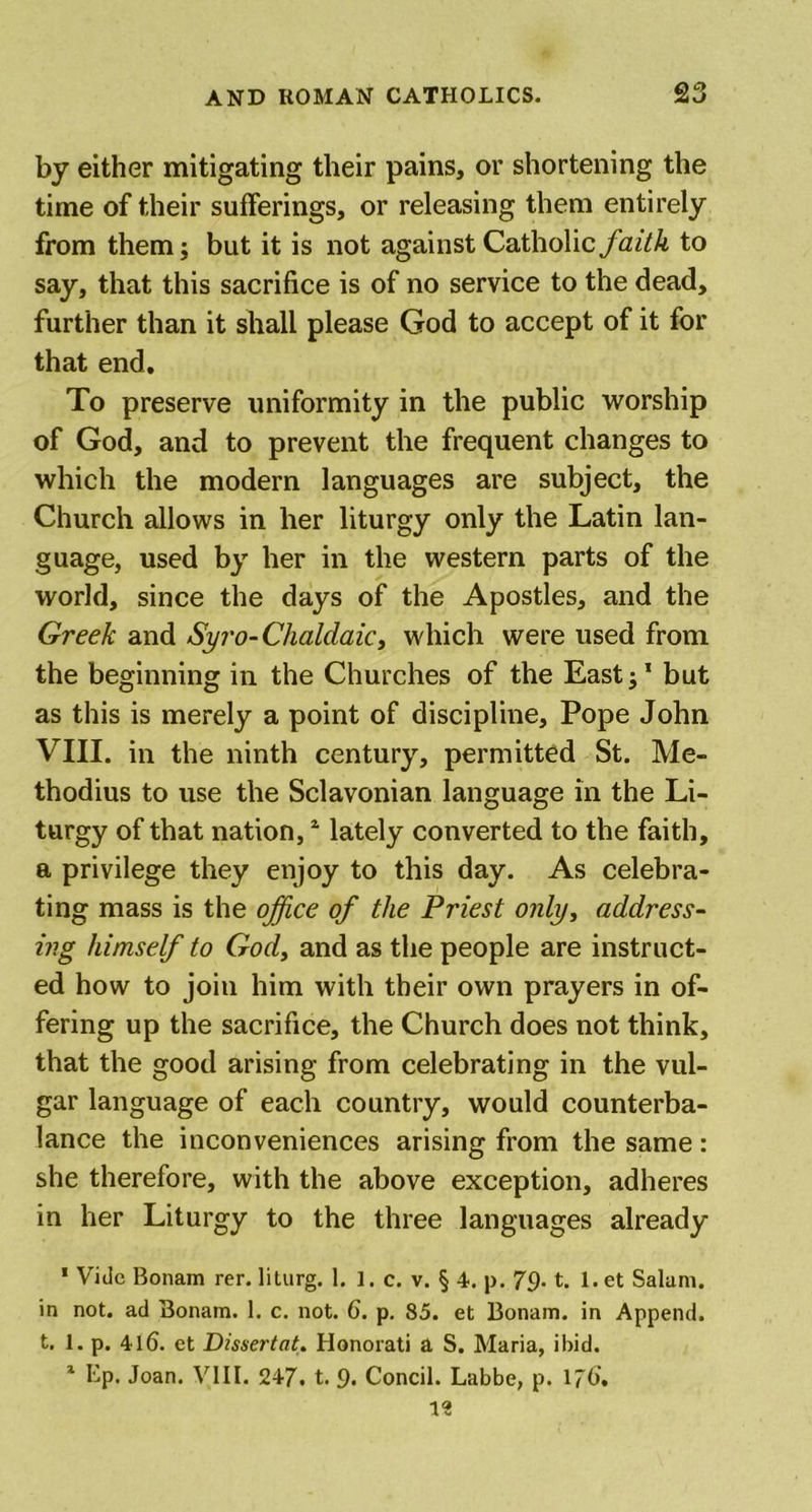 by either mitigating their pains, or shortening the time of their sufferings, or releasing them entirely from them; but it is not against Catholic faith to say, that this sacrifice is of no service to the dead, further than it shall please God to accept of it for that end. To preserve uniformity in the public worship of God, and to prevent the frequent changes to which the modern languages are subject, the Church allows in her liturgy only the Latin lan- guage, used by her in the western parts of the world, since the days of the Apostles, and the Greek and Syro-Chaldaic, which were used from the beginning in the Churches of the East;’ but as this is merely a point of discipline. Pope John VIII. in the ninth century, permitted St. Me- thodius to use the Sclavonian language in the Li- turgy of that nation,1 2 lately converted to the faith, a privilege they enjoy to this day. As celebra- ting mass is the office of the Priest only, address- ing himself to God, and as the people are instruct- ed how to join him with their own prayers in of- fering up the sacrifice, the Church does not think, that the good arising from celebrating in the vul- gar language of each country, would counterba- lance the inconveniences arising from the same: she therefore, with the above exception, adheres in her Liturgy to the three languages already 1 Vide Bonam rer. liturg. 1. 1. c. v. § 4. p. 79- t. 1. et Salum. in not. ad Bonam. 1. c. not. 6. p. 85. et Bonam. in Append, t. 1. p. 416. et Dissertate Honorati a S. Maria, ibid.