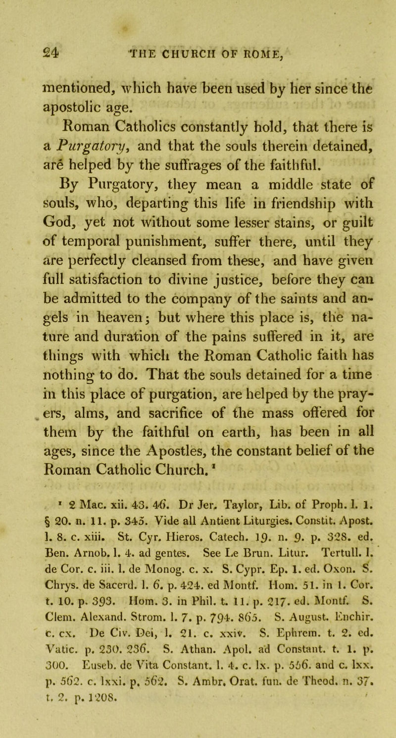 mentioned, which have been used by her since the apostolic age. Roman Catholics constantly hold, that there is a Purgatory, and that the souls therein detained, are helped by the suffrages of the faithful. By Purgatory, they mean a middle state of souls, who, departing this life in friendship with God, yet not without some lesser stains, or guilt of temporal punishment, suffer there, until they are perfectly cleansed from these, and have given full satisfaction to divine justice, before they can be admitted to the company of the saints and an- gels in heaven; but where this place is, the na- ture and duration of the pains suffered in it, are things with which the Roman Catholic faith has nothing to do. That the souls detained for a time in this place of purgation, are helped by the pray- ers, alms, and sacrifice of the mass offered for them by the faithful on earth, has been in all ages, since the Apostles, the constant belief of the Roman Catholic Church.1 1 2 Mac. xii. 43. 46'. Dr Jer, Taylor, Lib. of Proph. 1. 1. § 20. n. 11. p. 345. Vide all Antient Liturgies. Constit. Apost. 1. 8. c. xiii. St. Cyr. Ilieros. Catech. ip. n. 9. p. 328. ed. Ben. Arnob. 1. 4. ad gentes. See Le Brun. Litur. Tertull. 1. de Cor. c. iii. 1. de Monog. c. x. S. Cypr. Ep. 1. ed. Oxon. S. Chrys. de Saccrd. 1. 6. p. 424. ed Montf. Horn. 51. in 1. Cor. t. 10. p. 393. Horn. 3. in Phil. t. 11. p. 217* ed. Montf. S. Clem. Alcxand. Strom. 1. 7. p. 79-L 86'5. S. August. Enchir. c. cx. l)e Civ. Dei, 1. 21. c. xxiv. S. Ephrcm. t. 2. ed. Vatic, p. 230. 236. S. Athan. Apol. ad Constant, t. 1. p. 300. Euseb. dc Vita Constant. 1. 4. c. lx. p. 566. and c. lxx. p. 562. c. Ixxi. p. 56'2. S. Ambr, Orat. fun. de Theod. n. 37. t. 2. p. 1208.