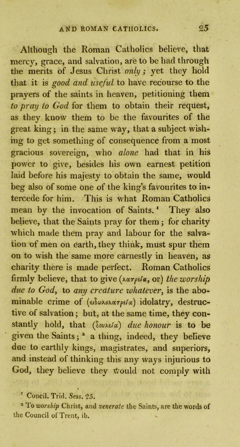 Although the Roman Catholics believe, that mercy, grace, and salvation, are to be had through the merits of Jesus Christ only ; yet they hold that it is good and useful to have recourse to the prayers of the saints in heaven, petitioning them to pray to God for them to obtain their request, as they know them to be the favourites of the great king; in the same way, that a subject wish- ing to get something of consequence from a most gracious sovereign, who alone had that in his power to give, besides his own earnest petition laid before his majesty to obtain the same, would beg also of some one of the king’s favourites to in- tercede for him. This is what Roman Catholics mean by the invocation of Saints.1 They also believe, that the Saints pray for them; for charity which made them pray and labour for the salva- tion of men on earth, they think, must spur them on to wish the same more earnestly in heaven, as charity there is made perfect. Roman Catholics firmly believe, that to give (yarfda, or) the worship due to God, to any creature whatever, is the abo- minable crime of (uIuko\ut[&gt;uol) idolatry, destruc- tive of salvation; but, at the same time, they con- stantly hold, that (lov\uoi) due honour is to be given the Saints; a a thing, indeed, they believe due to earthly kings, magistrates, and superiors, and instead of thinking this any ways injurious to God, they believe they would not comply with % ’ Concil. Trid. Sess. 25. 1 To worship Christ, and venerate the Saints, are the words of the Council of Trent, ib.