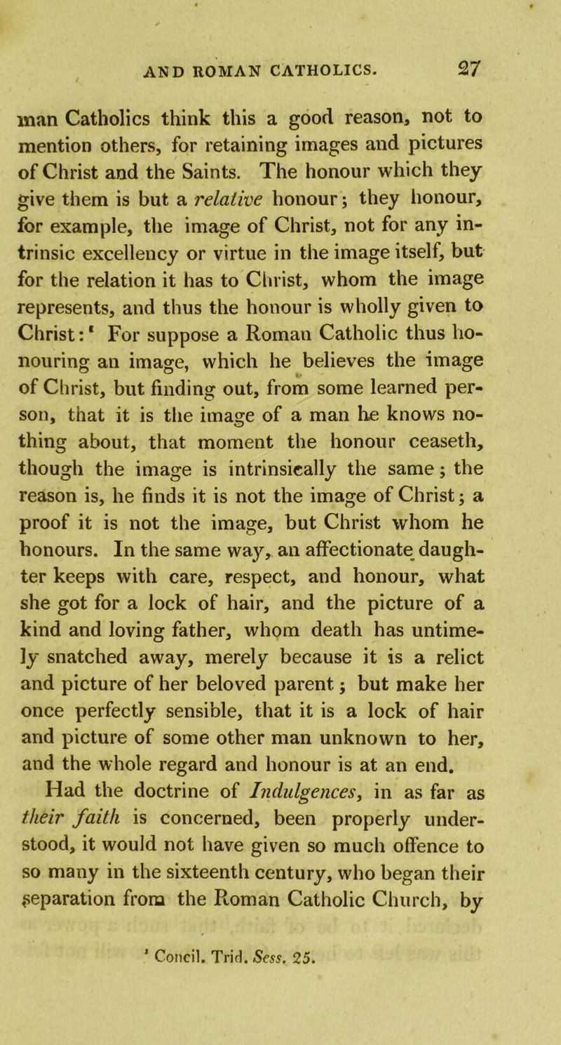 man Catholics think this a good reason, not to mention others, for retaining images and pictures of Christ and the Saints. The honour which they give them is but a relative honour; they honour, for example, the image of Christ, not for any in- trinsic excellency or virtue in the image itself, but for the relation it has to Christ, whom the image represents, and thus the honour is wholly given to Christ:1 For suppose a Roman Catholic thus ho- nouring an image, which he believes the image of Christ, but finding out, from some learned per- son, that it is the image of a man he knows no- thing about, that moment the honour ceaseth, though the image is intrinsically the same; the reason is, he finds it is not the image of Christ; a proof it is not the image, but Christ whom he honours. In the same way, an affectionate daugh- ter keeps with care, respect, and honour, what she got for a lock of hair, and the picture of a kind and loving father, whom death has untime- ly snatched away, merely because it is a relict and picture of her beloved parent; but make her once perfectly sensible, that it is a lock of hair and picture of some other man unknown to her, and the whole regard and honour is at an end. Had the doctrine of Indulgences, in as far as their faith is concerned, been properly under- stood, it would not have given so much offence to so many in the sixteenth century, who began their reparation from the Roman Catholic Church, by ' Concil. Trid. Sess. 25.