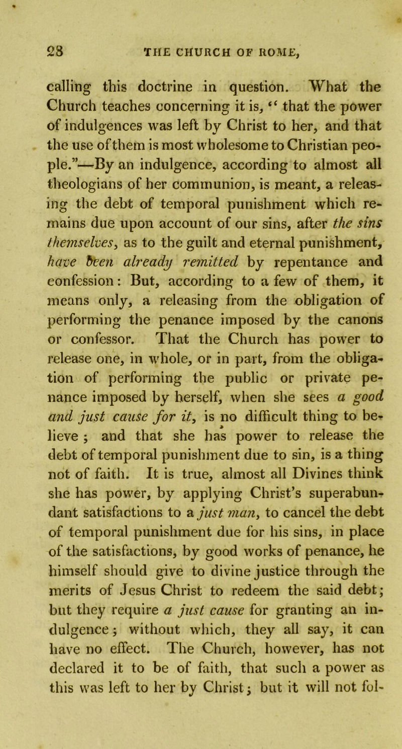 calling this doctrine in question. What the Church teaches concerning it is, “ that the power of indulgences was left by Christ to her, and that the use of them is most wholesome to Christian peo- ple.”—By an indulgence, according to almost all theologians of her communion, is meant, a releas- ing the debt of temporal punishment which re- mains due upon account of our sins, after the sins themselves, as to the guilt and eternal punishment, have been already remitted by repentance and confession: But, according to a few of them, it means only, a releasing from the obligation of performing the penance imposed by the canons or confessor. That the Church has power to release one, in whole, or in part, from the obliga- tion of performing the public or private pe- nance imposed by herself, when she sees a good and just cause for it, is no difficult thing to be- lieve ; and that she has power to release the debt of temporal punishment due to sin, is a thing not of faith. It is true, almost all Divines think she has power, by applying Christ’s superabun- dant satisfactions to a just man, to cancel the debt of temporal punishment due for his sins, in place of the satisfactions, by good works of penance, he himself should give to divine justice through the merits of Jesus Christ to redeem the said debt; but they require a just cause for granting an in- dulgence ; without which, they all say, it can have no effect. The Church, however, has not declared it to be of faith, that such a power as this was left to her by Christ; but it will not fol-