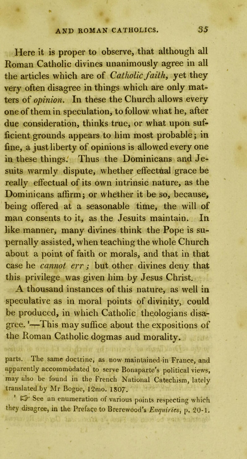 Here it is proper to observe, that although all Roman Catholic divines unanimously agree in all the articles which are of Catholic faith, yet they very often disagree in things which are only mat- ters of opinion. In these the Church allows every one of them in speculation, to follow what he, after due consideration, thinks true, or what upon suf- ficient grounds appears to him most probable; in fine, a just liberty of opinions is allowed every one in these things.' Thus the Dominicans and Je- suits warmly dispute, whether effecttial grace be really effectual of its own intrinsic nature, as the Dominicans affirm; or whether it be so, because, being offered at a seasonable time, the will of man consents to it, as the Jesuits maintain. In like manner, many divines think the Pope is su- pernally assisted, when teaching the whole Church about a point of faith or morals, and that in that case he cannot err j but other divines deny that this privilege was given him by Jesus Christ. A thousand instances of this nature, as well in speculative as in moral points of divinity, could be produced, in which Catholic theologians disa- gree. 1—This may suffice about the expositions of the Roman Catholic dogmas and morality. parts. The same doctrine, as now maintained in France, and apparently accommodated to serve Bonaparte’s political views, may also be found in the French National Catechism, lately translated by Mr Boguc, 12mo. 1807. 55“ See an enumeration of various points respecting which they disagree, in the Preface to Brerewood’s Enquiries, p. 20-1.