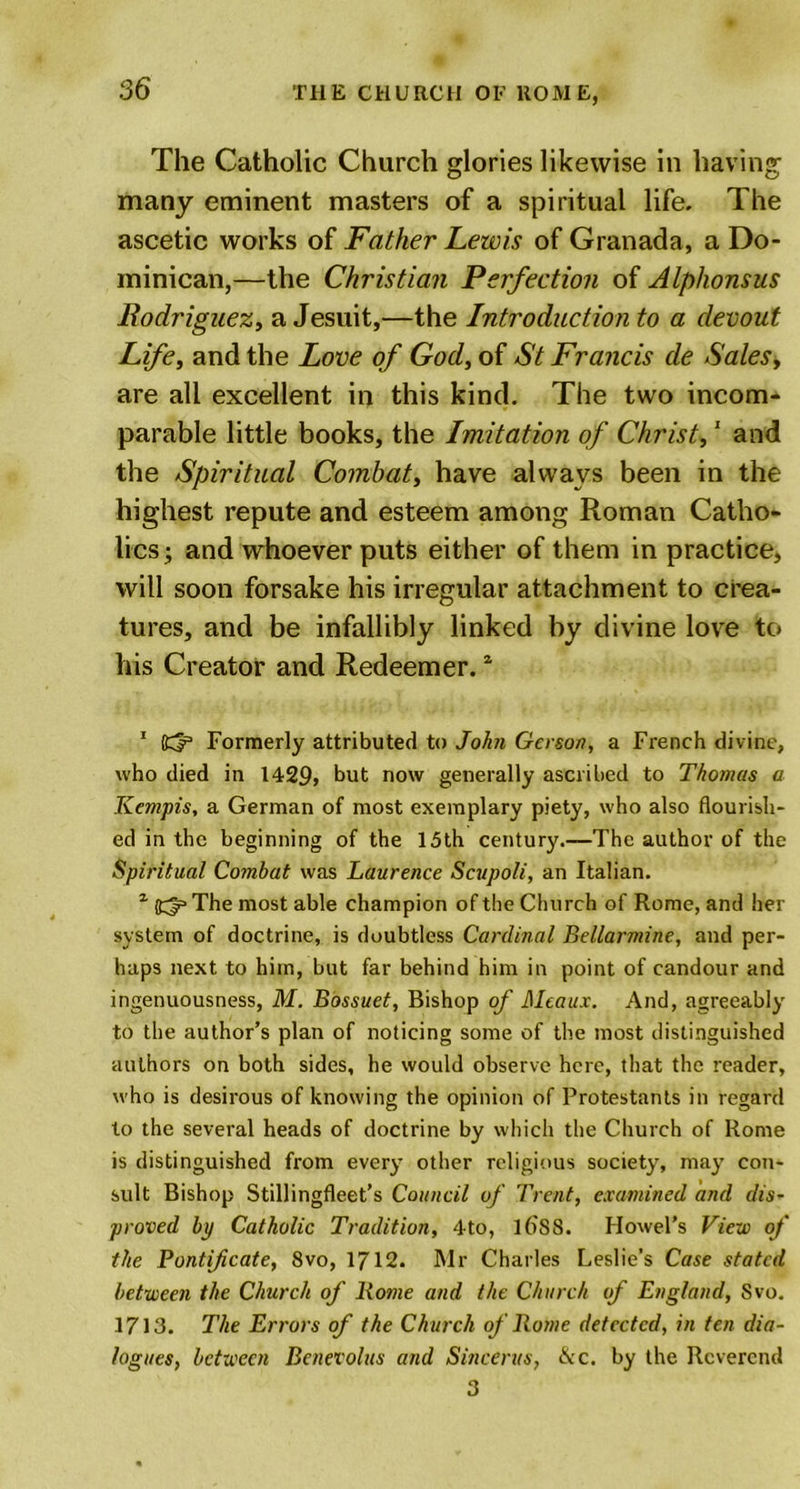 The Catholic Church glories likewise in having many eminent masters of a spiritual life. The ascetic works of Father Lewis of Granada, a Do- minican,—the Christian Perfection of Alphonsus Rodriguez, a Jesuit,—the Introduction to a devout Life, and the Love of God, of St Francis de Sales, are all excellent in this kind. The two incom- parable little books, the Imitation of Christ,1 and the Spiritual Combat, have always been in the highest repute and esteem among Roman Catho- lics; and whoever puts either of them in practice* will soon forsake his irregular attachment to crea- tures, and be infallibly linked by divine love to his Creator and Redeemer.z 1 Kfe Formerly attributed to John Gerson, a French divine, who died in 1429, hut now generally ascribed to Thomas a Kempis, a German of most exemplary piety, who also flourish- ed in the beginning of the 15 th century .—The author of the Spiritual Combat was Laurence Scupoli, an Italian. 1 (gjp The most able champion of the Church of Rome, and her system of doctrine, is doubtless Cardinal Bellarmine, and per- haps next to him, but far behind him in point of candour and ingenuousness, M. Bossuet, Bishop of Meaux. And, agreeably to the author’s plan of noticing some of the most distinguished authors on both sides, he would observe here, that the reader, who is desirous of knowing the opinion of Protestants in regard to the several heads of doctrine by which the Church of Rome is distinguished from every other religious society, may con- sult Bishop Stillingfleet’s Council of Trent, examined and dis- proved bp Catholic Tradition, 4to, lf&gt;S8. Howel’s View of the Pontificate, 8vo, 1712. Mr Charles Leslie's Case stated between the Church of Rome and the Church of England, Svo. 1713. The Errors of the Church of Rome detected, in ten dia- logues, between Benevolus and Sincerits, &amp;c. by the Reverend 3