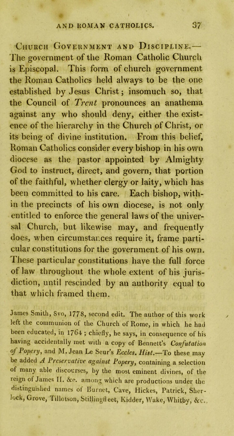 Church Government and Discipline.— The government of the Roman Catholic Church is Episcopal. This form of church government the Roman Catholics held always to be the one established by Jesus Christ; insomuch so, that the Council of Trent pronounces an anathema against any who should deny, either the exist- ence of the hierarchy in the Church of Christ, or its being of divine institution. From this belief, Roman Catholics consider every bishop in his own diocese as the pastor appointed by Almighty God to instruct, direct, and govern, that portion of the faithful, whether clergy or laity, which has been committed to his care. Each bishop, with- in the precincts of his own diocese, is not only entitled to enforce the general laws of the univer- sal Church, but likewise may, and frequently does, when circumstances require it, frame parti- cular constitutions for the government of his own. These particular constitutions have the full force of law throughout the whole extent of his juris- diction, until rescinded by an authority equal to that which framed them. James Smith, Svo, 1778, second edit. The author of this work left the communion ol the Church of Rome, in which he had been educated, in 1764 ; chiefly, he says, in consequence of his having accidentally met with a copy of Bennett’s Confutation of Popery, and M. Jean Le Seur’s Eccles. Hist.—To these may be added A Preservative against Popery, containing a selection of many able discourses, by the most eminent divines, of the reign ot James II. &amp;o. among which are productions under the distinguished names ot Burnet, Cave, Hickes, Patrick, Sher- lock, Grove, Tillotson, Stillingfleet, Kidder, Wake, Whitby, &amp;c..