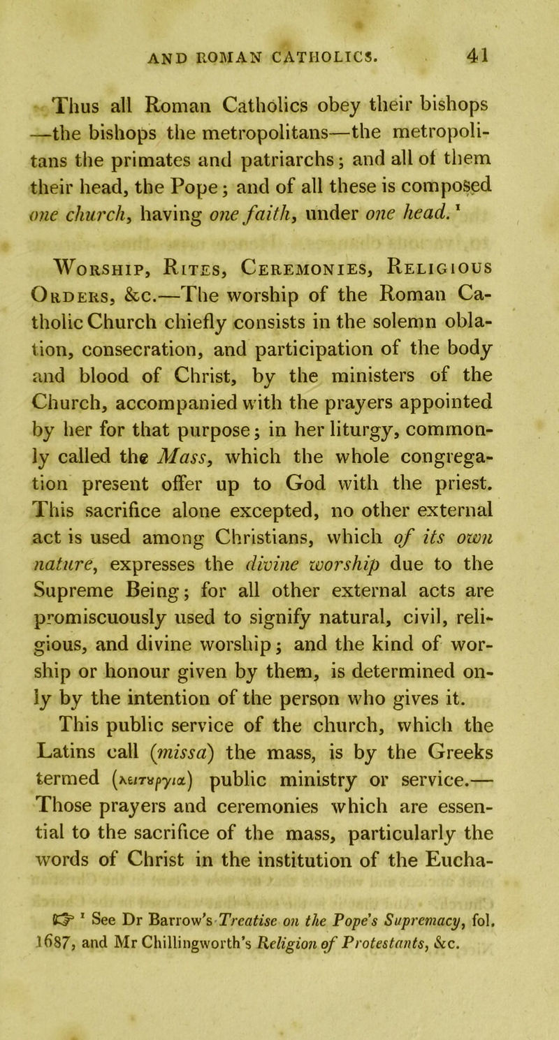 Thus all Roman Catholics obey their bishops —the bishops the metropolitans—the metropoli- tans the primates and patriarchs; and all ot them their head, the Pope; and of all these is composed one church, having one faith, under one head.1 Worship, Rites, Ceremonies, Religious Orders, &amp;c.—The worship of the Roman Ca- tholic Church chiefly consists in the solemn obla- tion, consecration, and participation of the body and blood of Christ, by the ministers of the Church, accompanied with the prayers appointed by her for that purpose; in her liturgy, common- ly called the Mass, which the whole congrega- tion present offer up to God with the priest. This sacrifice alone excepted, no other external act is used among Christians, which of its own nature, expresses the divine worship due to the Supreme Being; for all other external acts are promiscuously used to signify natural, civil, reli- gious, and divine worship; and the kind of wor- ship or honour given by them, is determined on- ly by the intention of the person who gives it. This public service of the church, which the Latins call (missa) the mass, is by the Greeks termed (*6/T»py/a) public ministry or service.— Those prayers and ceremonies which are essen- tial to the sacrifice of the mass, particularly the words of Christ in the institution of the Eucha- 1 See Dr Barrow’s Treatise on the Pope’s Supremacy, fol. fl&gt;87, and Mr Chillingworth’s Religion of Protestants, Sec.