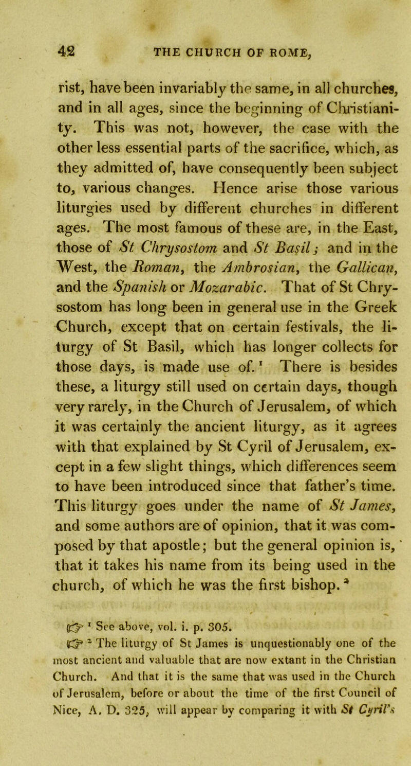 rist, have been invariably the same, in all churches, and in all ages, since the beginning of Christiani- ty. This was not, however, the case with the other less essential parts of the sacrifice, which, as they admitted of, have consequently been subject to, various changes. Hence arise those various liturgies used by different churches in different ages. The most famous of these are, in the East, those of St Chrysostom and St Basil; and in the West, the Roman, the Ambrosian, the Gallican, and the Spanish or Mozarabic. That of St Chry- sostom has long been in general use in the Greek Church, except that on certain festivals, the li- turgy of St Basil, which has longer collects for those days, is made use of.1 There is besides these, a liturgy still used on certain days, though very rarely, in the Church of Jerusalem, of which it was certainly the ancient liturgy, as it agrees with that explained by St Cyril of Jerusalem, ex- cept in a few slight things, which differences seem to have been introduced since that father’s time. This liturgy goes under the name of St James, and some authors are of opinion, that it was com- posed by that apostle; but the general opinion is,' that it takes his name from its being used in the church, of which he was the first bishop.a 1 See above, vol. i. p. 305. 1 The liturgy of St James is unquestionably one of the most ancient and valuable that are now extant in the Christian Church. And that it is the same that was used in the Church of Jerusalem, before or about the time of the first Council of Nice, A. D. 325, will appear by comparing it with St Cyril’s