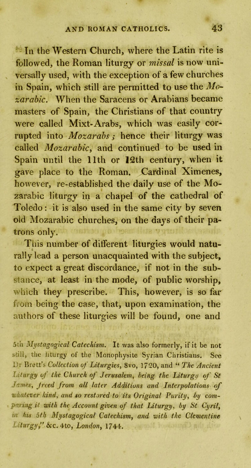 In the Western Church, where the Latin rite is followed, the Roman liturgy or missal is now uni- versally used, with the exception of a few churches in Spain, which still are permitted to use the Mo- zarabic. When the Saracens or Arabians became masters of Spain, the Christians of that country were called Mixt-Arabs, which was easily cor- rupted into Mozarabs; hence their liturgy was called Mozarabic, and continued to be used in Spain until the 11th or 12th century, when it gave place to the Roman. Cardinal Ximenes, however, re-established the daily use of the Mo- zarabic liturgy in a chapel of the cathedral of Toledo: it is also used in the same city by seven old Mozarabic churches, on the days of their pa- trons only. This number of different liturgies would natu- rally lead a person unacquainted with the subject, to expect a great discordance, if not in the sub- stance, at least in the mode, of public worship, which they prescribe. This, however, is so far from being the case, that, upon examination, the authors of these liturgies will be found, one and 5th Mystagogical Catechism. It was also formerly, if it be not still, the liturgy of the Monophysite Syrian Christians. Sec Dr Brett’s Collection of Liturgies, 8vo, 1720, and “ The Ancient l iturgy of the Church oj Jerusalem, being the Liturgi/ of St .fames, jreed from all later Additions and Interpolations of ‘whatever kind, and so restored to its Original Purity, by com- paring it with the Account given of that Liturgy, by St Cyril, &gt;.i his 5th Mystagogical Catechism, and with the Clementine Liturgy fkc. 4to, London, 1744.