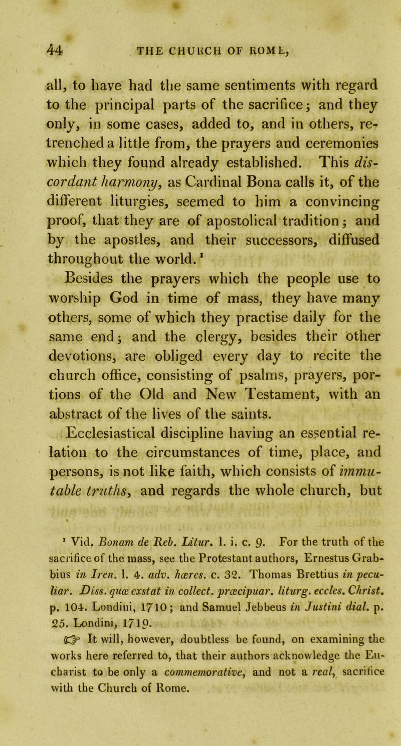 all, to have had the same sentiments with regard to the principal parts of the sacrifice; and they only, in some cases, added to, and in others, re- trenched a little from, the prayers and ceremonies which they found already established. This dis- cordant harmony, as Cardinal Bona calls it, of the different liturgies, seemed to him a convincing proof, that they are of apostolical tradition; and by the apostles, and their successors, diffused throughout the world.1 * Besides the prayers which the people use to worship God in time of mass, they have many others, some of which they practise daily for the same end 3 and the clergy, besides their other devotions, are obliged every day to recite the church office, consisting of psalms, prayers, por- tions of the Old and New Testament, with an abstract of the lives of the saints. Ecclesiastical discipline having an essential re- lation to the circumstances of time, place, and persons, is not like faith, which consists of immu- table. truths, and regards the whole church, but 1 Vid. Bonarn de Reb. Litur. 1. i. c. 9* For the truth of the sacrifice of the mass, see the Protestant authors, Ernestus Grab- bius in Iren. 1. 4. adv. hcercs. c. 32. Thomas Brettius in pecu- liar. Diss. qua: cxstat in collect, prcecipuar. liturg. eccles. Christ. p. 104. Londini, 1710; and Samuel Jebbeus in Justini dial. p. 25. Londini, 171?. S33 It will, however, doubtless be found, on examining the works here referred to, that their authors acknowledge the Eu- charist to be only a commemorative, and not a real, sacrifice with the Church of Rome.