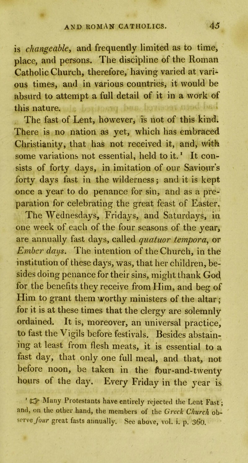 is changeable, and frequently limited as to time, place, and persons. The discipline of the Roman Catholic Church, therefore, having varied at vari- ous times, and in various countries, it would be absurd to attempt a full detail of it in a work of this nature. The fast of Lent, however, is not of this kind. There is no nation as yet, which has embraced Christianity, that has not received it, and, with some variations not essential, held to it.1 It con- sists of forty days, in imitation of our Saviour's forty days fast in the wilderness; and it is kept once a year to do penance for sin, and as a pre- paration for celebrating the great feast of Easter. The Wednesdays, Fridays, and Saturdays, in one week of each of the four seasons of the year, are annually fast days, called quatuor tempora, or Ember days. The intention of the Church, in the institution of these days, was, that her children, be- sides doing penance for their sins, might thank God for the benefits they receive from Him, and beg of Him to grant them worthy ministers of the altar; for it is at these times that the clergy are solemnly ordained. It is, moreover, an universal practice, to fast the Vigils before festivals. Besides abstain- ing at least from flesh meats, it is essential to a fast day, that only one full meal, and that, not before noon, be taken in the fbur-and* twenty hours of the day. Every Friday in the year is 1 Many Protestants have entirely rejected the Lent Fast ; and, on the other hand, the members of the Greek Church ob- serve four great fasts annually. See above, vol. i. p. 360.