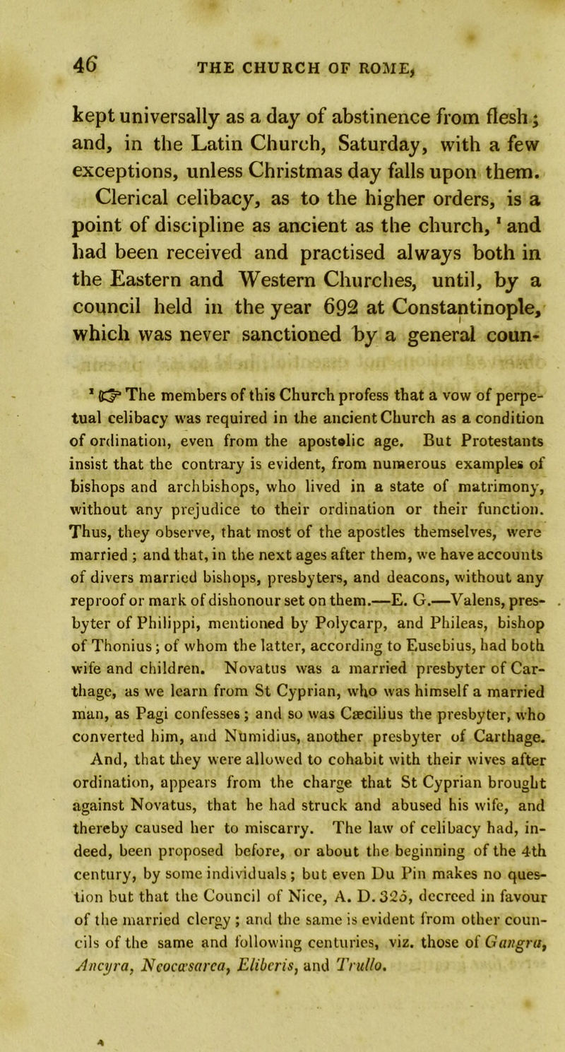 kept universally as a day of abstinence from flesh; and, in the Latin Church, Saturday, with a few exceptions, unless Christmas day falls upon them. Clerical celibacy, as to the higher orders, is a point of discipline as ancient as the church,1 and had been received and practised always both in the Eastern and Western Churches, until, by a council held in the year 692 at Constantinople, which was never sanctioned by a general coun- 1 (d* The members of this Church profess that a vow of perpe- tual celibacy was required in the ancient Church as a condition of ordination, even from the apostolic age. But Protestants insist that the contrary is evident, from numerous examples of bishops and archbishops, who lived in a state of matrimony, without any prejudice to their ordination or their function. Thus, they observe, that most of the apostles themselves, were married ; and that, in the next ages after them, we have accounts of divers married bishops, presbyters, and deacons, without any reproof or mark of dishonour set on them.—E. G.—Valens, pres- byter of Philippi, mentioned by Polycarp, and Phileas, bishop of Thonius ; of whom the latter, according to Eusebius, had both wife and children. Novatus was a married presbyter of Car- thage, as we learn from St Cyprian, who was himself a married man, as Pagi confesses; and so was Csecilius the presbyter, who converted him, and Ntimidius, another presbyter of Carthage. And, that they were allowed to cohabit with their wives after ordination, appears from the charge that St Cyprian brought against Novatus, that he had struck and abused his wife, and thereby caused her to miscarry. The law of celibacy had, in- deed, been proposed before, or about the beginning of the 4th century, by some individuals ; but even Du Pin makes no ques- tion but that the Council of Nice, A. D. 325, decreed in favour of the married clergy ; and the same is evident from other coun- cils of the same and following centuries, viz. those of Gangra, Ancyra, Ncocccsarca, Eliberis, and Trullo.