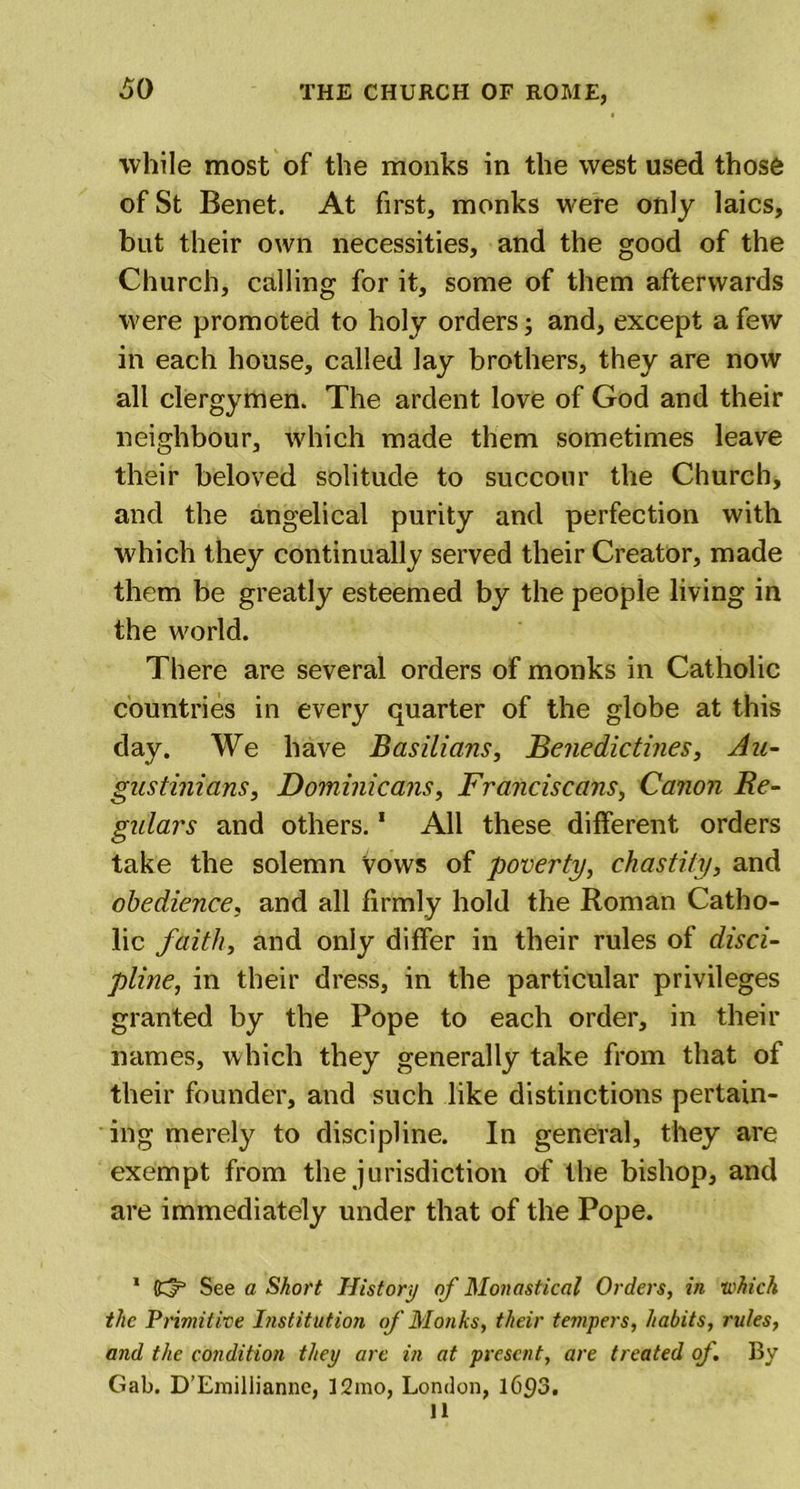 while most of the monks in the west used those of St Benet. At first, monks were only laics, but their own necessities, and the good of the Church, calling for it, some of them afterwards were promoted to holy orders; and, except a few in each house, called lay brothers, they are now all clergymen. The ardent love of God and their neighbour, which made them sometimes leave their beloved solitude to succour the Church, and the angelical purity and perfection with which they continually served their Creator, made them be greatly esteemed by the people living in the world. There are several orders of monks in Catholic countries in every quarter of the globe at this day. We have Basilians, Benedictines, An- gustinians, Dominicans, Franciscans, Canon Re- gulars and others.1 11 All these different orders take the solemn Vows of poverty, chastity, and obedience, and all firmly hold the Roman Catho- lic faith, and only differ in their rules of disci- pline, in their dress, in the particular privileges granted by the Pope to each order, in their names, which they generally take from that of their founder, and such like distinctions pertain- ing merely to discipline. In general, they are exempt from the jurisdiction of the bishop, and are immediately under that of the Pope. 1 Cy See a Short History of Monastical Orders, in which the Primitive Institution of Monks, their tempers, habits, rules, and the condition they are in at present, are treated of. By Gab. D’Emilliannc, 12mo, London, 1693. 11
