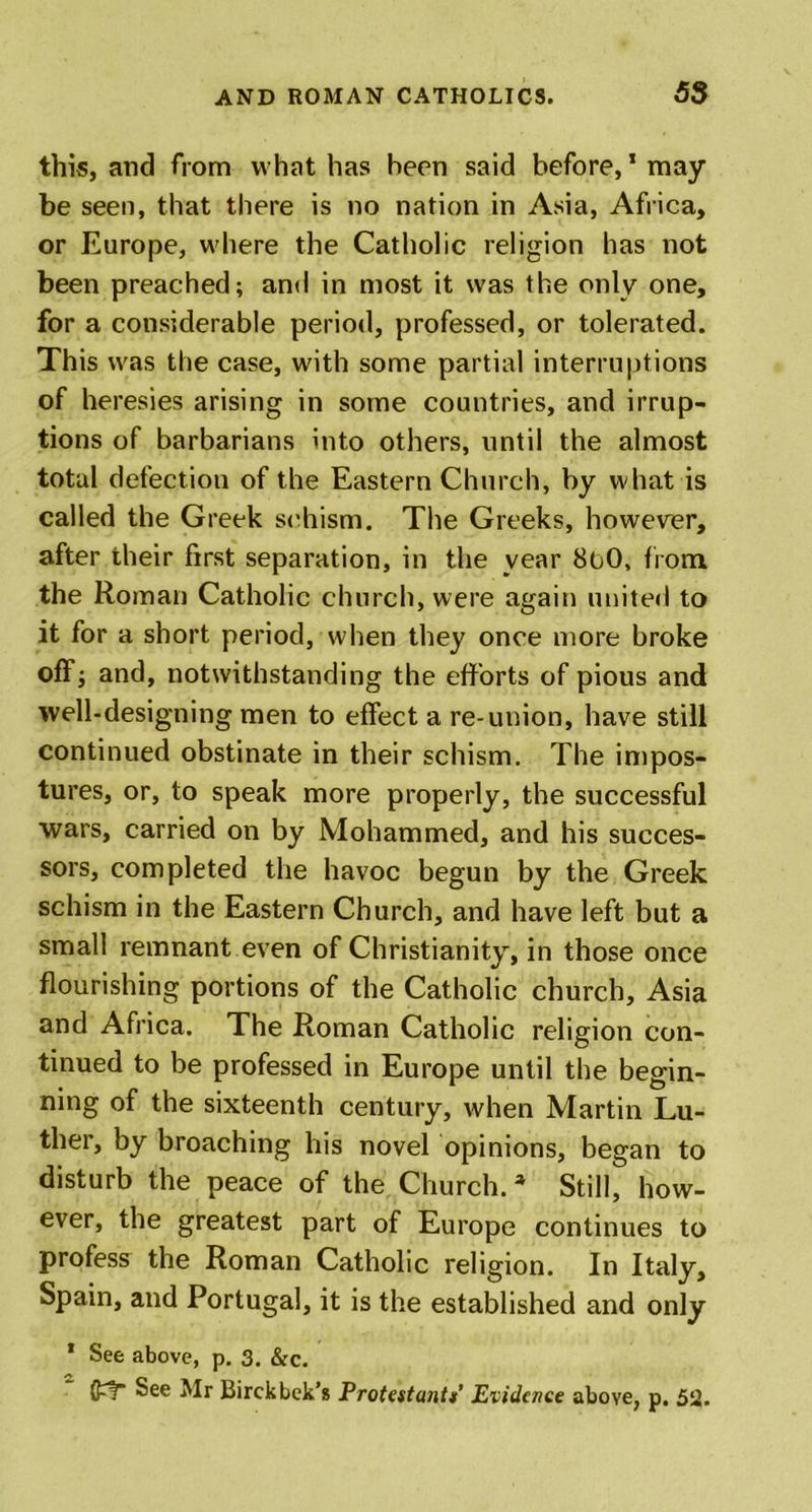this, and from what has been said before,1 may be seen, that there is no nation in Asia, Africa, or Europe, where the Catholic religion has not been preached; and in most it was the only one, for a considerable period, professed, or tolerated. This was the case, with some partial interruptions of heresies arising in some countries, and irrup- tions of barbarians into others, until the almost total defection of the Eastern Church, by what is called the Greek schism. The Greeks, however, after their first separation, in the year 8oO, from the Roman Catholic church, were again united to it for a short period, when they once more broke off; and, notwithstanding the efforts of pious and well-designing men to effect a re-union, have still continued obstinate in their schism. The impos- tures, or, to speak more properly, the successful wars, carried on by Mohammed, and his succes- sors, completed the havoc begun by the Greek schism in the Eastern Church, and have left but a small remnant even of Christianity, in those once flourishing portions of the Catholic church, Asia and Africa. The Roman Catholic religion con- tinued to be professed in Europe until the begin- ning of the sixteenth century, when Martin Lu- ther, by broaching his novel opinions, began to disturb the peace of the Church. * Still, how- ever, the greatest part of Europe continues to profess the Roman Catholic religion. In Italy, Spain, and Portugal, it is the established and only * See above, p. 3. &amp;c. See Mr Birckbek’s Protestant*’ Evidence above, p. 52.