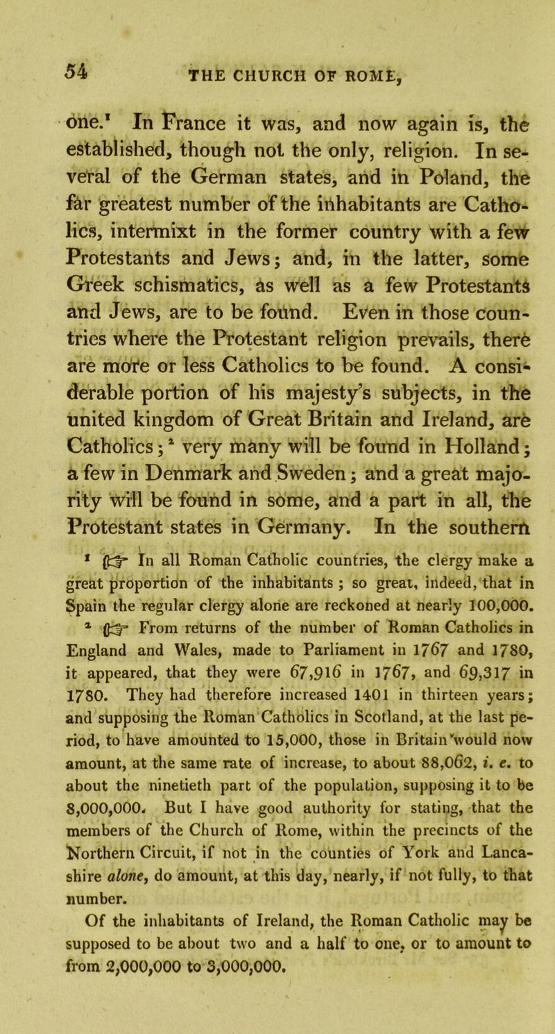 one.1 In France it was, and now again is, the established, though not the only, religion. In se- veral of the German states, and in Poland, the far greatest number of the inhabitants are Catho- lics, intermixt in the former country with a few Protestants and Jews; and, in the latter, some Greek schismatics, as well as a few Protestants and Jews, are to be found. Even in those coun- tries where the Protestant religion prevails, there are mOfe or less Catholics to be found. A consi- derable portion of his majesty’s subjects, in the united kingdom of Great Britain and Ireland, are Catholics;1 very many will be found in Holland; a few in Denmark and Sweden; and a great majo- rity will be found in some, and a part in all, the Protestant states in Germany. In the southern \ 1 (fcf* In all Roman Catholic countries, the clergy make a great proportion of the inhabitants ; so great, indeed, that in Spain the regular clergy alone are reckoned at nearly 100,000. 1 (JFrom returns of the number of Roman Catholics in England and Wales, made to Parliament in 1767 and 1780, it appeared, that they were 67,916 in 1767, and 69,317 in 1780. They had therefore increased 1401 in thirteen years; and supposing the Roman Catholics in Scotland, at the last pe- riod, to have amounted to 15,000, those in Britain'would now amount, at the same rate of increase, to about 88,062, i. e. to about the ninetieth part of the population, supposing it to be 8,000,000. But I have good authority for stating, that the members of the Church of Rome, within the precincts of the Northern Circuit, if not in the counties of York and Lanca- shire alone, do amount, at this day, nearly, if not fully, to that number. Of the inhabitants of Ireland, the Roman Catholic may be supposed to be about two and a half to one. or to amount to from 2,000,000 to 3,000,000.