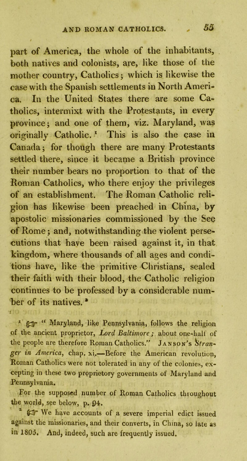 part of America, the whole of the inhabitants, both natives and colonists, are, like those of the mother country. Catholics; which is likewise the case with the Spanish settlements in North Ameri- ca. In the United States there are some Ca- tholics, intermixt with the Protestants, in every province; and one of them, viz. Maryland, was originally Catholic. 1 This is also the case in Canada; for though there are many Protestants settled there, since it became a British province their number bears no proportion to that of the Roman Catholics, who there enjoy the privileges of an establishment. The Roman Catholic reli- gion has likewise been preached in China, by apostolic missionaries commissioned by the See of Rome; and, notwithstanding the violent perse- cutions that have been raised against it, in that kingdom, where thousands of all ages and condi- tions have, like the primitive Christians, sealed their faith with their blood, the Catholic religion continues to be professed by a considerable num- ber of its natives. * 1 f£3r “ Maryland, like Pennsylvania, follows the religion of the ancient proprietor, Lord Baltimore; about one-halt of the people are therefore Roman Catholics. Janson’s Stran- ger in America, chap. xi.—Before the American revolution, Roman Catholics were not tolerated in any of the colonies, ex- cepting in these two proprietory governments of Maryland and Pennsylvania. For the supposed number of Roman Catholics throughout the world, see below, p. 04. We have accounts of a severe imperial edict issued against the missionaries, and their converts, in China, so late as in 1805. And, indeed, such are frequently issued.