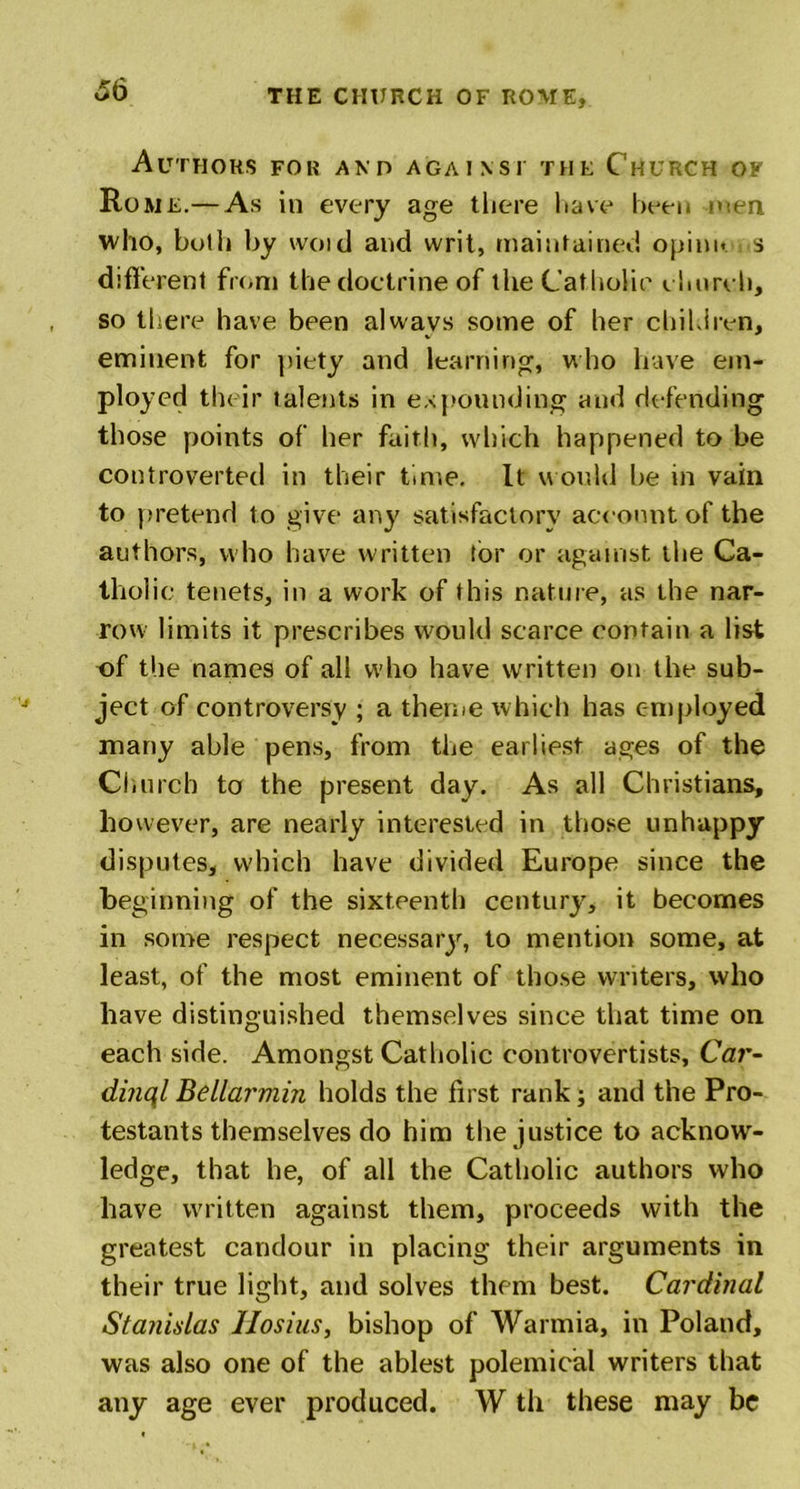 Authors for and againsi the Church of Rome.— As in every age there have been men who, both by vvoid and writ, maintained opini*. s different from the doctrine of the Catholic church, so there have been always some of her children, eminent for piety and learning, who have em- ployed their talents in expounding and defending those points of her faith, which happened to be controverted in their time. It w ould be in vain to pretend to give any satisfactory account of the authors, who have written tor or against the Ca- tholic tenets, in a work of this nature, as the nar- row limits it prescribes would scarce contain a list of the names of all who have written on the sub- ject of controversy ; a theme which has employed many able pens, from the earliest ages of the Church to the present day. As all Christians, however, are nearly interested in those unhappy disputes, which have divided Europe since the beginning of the sixteenth century, it becomes in some respect necessary, to mention some, at least, of the most eminent of those writers, who have distinguished themselves since that time on each side. Amongst Catholic controvertists. Car- diiiql Bellarmin holds the first rank; and the Pro- testants themselves do him the justice to acknow- ledge, that he, of all the Catholic authors who have written against them, proceeds with the greatest candour in placing their arguments in their true light, and solves them best. Cardinal Stanislas Jlosius, bishop of Warmia, in Poland, was also one of the ablest polemical writers that any age ever produced. W th these may be