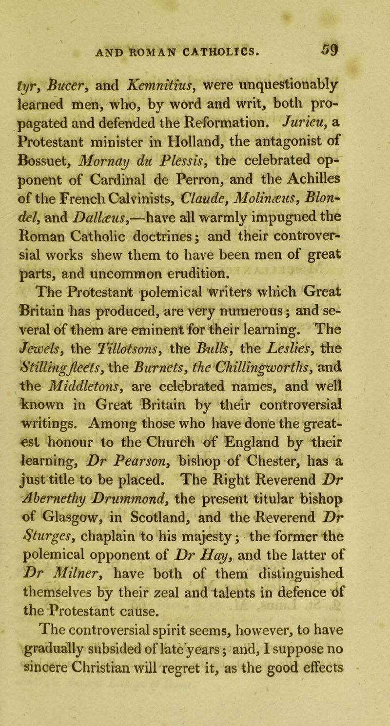 tyr, Bucer, and Kemnitius, were unquestionably learned men, who, by word and writ, both pro- pagated and defended the Reformation. Jurieu, a Protestant minister in Holland, the antagonist of Bossuet, Mornay du Plessis, the celebrated op- ponent of Cardinal de Perron, and the Achilles of the French Calvinists, Claude, Molinxus, Blon- del, and Dallceus,—have all warmly impugned the Roman Catholic doctrines; and their controver- sial works shew them to have been men of great parts, and uncommon erudition. The Protestant polemical writers which Great Britain has produced, are very numerous; and se- veral of them are eminent for their learning. The Jewels, the Tillotsons, the Btdls, the Leslies, the Stilling fleets, the Burnets, the Chillingworths, and the Middletons, are celebrated names, and well known in Great Britain by their controversial writings. Among those who have done the great- est honour to the Church of England by their learning, Dr Pearson, bishop of Chester, has a just title to be placed. The Right Reverend Dr Abernethy Drummond, the present titular bishop of Glasgow, in Scotland, and the Reverend Dr Sturges, chaplain to his majesty; the former the polemical opponent of Dr Hay, and the latter of Dr Milner, have both of them distinguished themselves by their zeal and talents in defence of the Protestant cause. The controversial spirit seems, however, to have gradually subsided of late years; and, I suppose no sincere Christian will regret it, as the good effects
