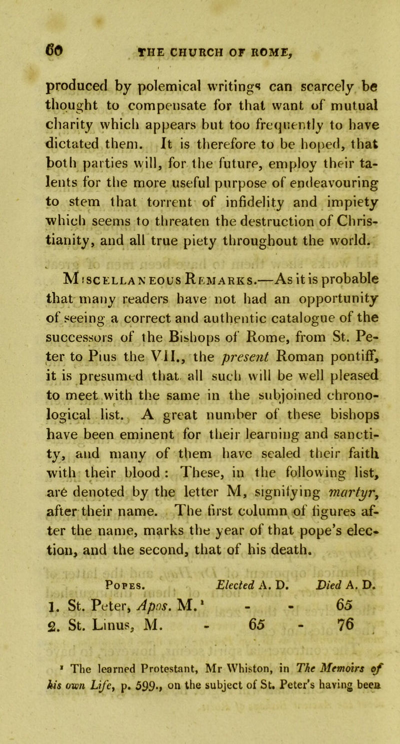 produced by polemical writings can scarcely be thought to compensate for that want of mutual charity which appears but too frequently to have dictated them. It is therefore to be hoped, that both parties will, for the future, employ their ta- lents for the more useful purpose of endeavouring to stem that torrent of infidelity and impiety which seems to threaten the destruction of Chris- tianity, and all true piety throughout the world. Miscellaneous Remarks.—As it is probable that many readers have not had an opportunity of seeing a correct and authentic catalogue of the successors of the Bishops of Rome, from St. Pe- ter to Pius the VII., the present Roman pontiff, it is presumed that all such will be well pleased to meet with the same in the subjoined chrono- logical list. A great number of these bishops have been eminent for their learning and sancti- ty, and many of them have sealed their faith with their blood : These, in the following list, are denoted by the letter M, signifying martyr, after their name. The first column of figures af- ter the name, marks the year of that pope’s elec- tion, and the second, that of his death. Popes. Elected A. D. Died A. D. 1. St. Peter, Apos. M. * 65 2. St. Linus, M. - 65-76 * The learned Protestant, Mr Whiston, in The Memoirs of kis own Life, p. 599., on the subject of St. Peter’s having been