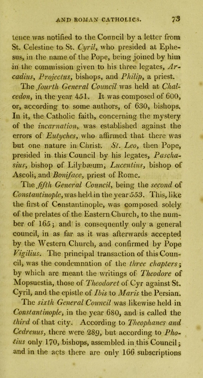 tence was notified to the Council by a letter from St. Celestine to St. Cyril, who presided at Ephe- sus, in the name of the Pope, being joined by him in the commission given to his three legates, Ar- cadius, Project us, bishops, and Philip, a priest. The fourth General Council was held at Chal- ceclon, in the year 451. It was composed of 600, or, according to some authors, of 630, bishops. In it, the Catholic faith, concerning the mystery of the incarnation, was established against the errors of Eutyches, who affirmed that there was but one nature in Christ. St. Leo, then Pope, presided in this Council by his legates, Pascha- sius, bishop of Litybasum, Lacentius, bishop of Ascoli, and Boniface, priest of Rome. Thq,fifth General Council, being the second of Constantinople, was held in the year 553. This, like the first of Constantinople, was composed solely of the prelates of the Eastern Church, to the num- ber of 165; and is consequently only a general council, in as far as it was afterwards accepted by the Western Church, and confirmed by Pope Vigilius. The principal transaction of this Coun- cil, was the condemnation of the three chapters; by which are meant the writings of Theodore of Mopsuestia, those of Theodoret of Cyr against St. Cyril, and the epistle of Ibis to Maris the Persian. The sixth General Council was likewise held in Constantinople, in the year 680, and is called the third of that city. According to Theophanes and Cedrenus, there were 28p, but according to Pho- tius only 170, bishops, assembled in this Council; and in the acts there are only 166 subscriptions