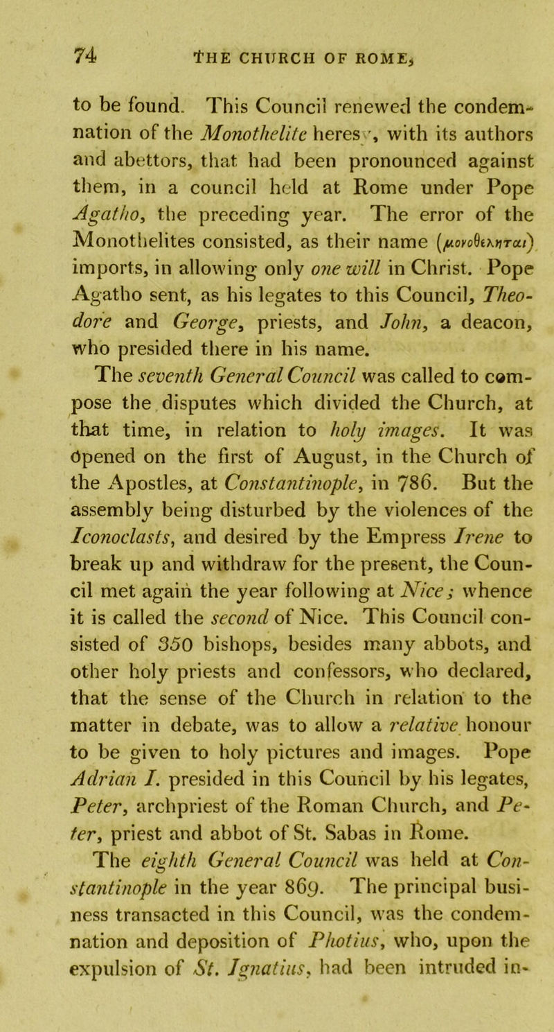 to be found. This Council renewed the condem- nation of the Mo?iothelitc heres with its authors and abettors, that had been pronounced against them, in a council held at Rome under Pope Agcitiio, the preceding year. The error of the Monothelites consisted, as their name (noyoQtxtiTui) imports, in allowing only one will in Christ. Pope Agatho sent, as his legates to this Council, Theo- dore and George, priests, and John, a deacon, who presided there in his name. The seventh General Council was called to com- pose the disputes which divided the Church, at that time, in relation to holy images. It was Opened on the first of August, in the Church of the Apostles, at Constantinople, in 786. But the assembly being disturbed by the violences of the Iconoclasts, and desired by the Empress Irene to break up and withdraw for the present, the Coun- cil met again the year following at Nice; whence it is called the second of Nice. This Council con- sisted of 350 bishops, besides many abbots, and other holy priests and confessors, who declared, that the sense of the Church in relation to the matter in debate, was to allow a relative honour to be given to holy pictures and images. Pope Adrian I. presided in this Council by his legates, Peter, archpriest of the Roman Church, and Pe- ter, priest and abbot of St. Sabas in Rome. The eighth General Council was held at Con- stantinople in the year 869. The principal busi- ness transacted in this Council, was the condem- nation and deposition of Photius, who, upon the expulsion of St. Ignatius, had been intruded in-
